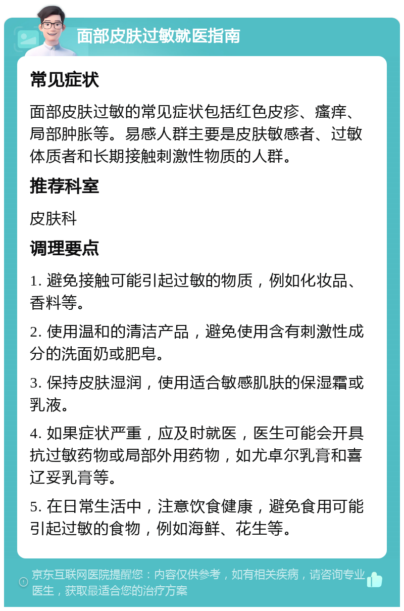 面部皮肤过敏就医指南 常见症状 面部皮肤过敏的常见症状包括红色皮疹、瘙痒、局部肿胀等。易感人群主要是皮肤敏感者、过敏体质者和长期接触刺激性物质的人群。 推荐科室 皮肤科 调理要点 1. 避免接触可能引起过敏的物质，例如化妆品、香料等。 2. 使用温和的清洁产品，避免使用含有刺激性成分的洗面奶或肥皂。 3. 保持皮肤湿润，使用适合敏感肌肤的保湿霜或乳液。 4. 如果症状严重，应及时就医，医生可能会开具抗过敏药物或局部外用药物，如尤卓尔乳膏和喜辽妥乳膏等。 5. 在日常生活中，注意饮食健康，避免食用可能引起过敏的食物，例如海鲜、花生等。