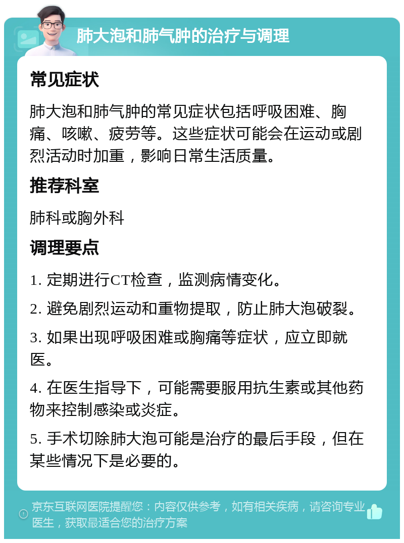 肺大泡和肺气肿的治疗与调理 常见症状 肺大泡和肺气肿的常见症状包括呼吸困难、胸痛、咳嗽、疲劳等。这些症状可能会在运动或剧烈活动时加重，影响日常生活质量。 推荐科室 肺科或胸外科 调理要点 1. 定期进行CT检查，监测病情变化。 2. 避免剧烈运动和重物提取，防止肺大泡破裂。 3. 如果出现呼吸困难或胸痛等症状，应立即就医。 4. 在医生指导下，可能需要服用抗生素或其他药物来控制感染或炎症。 5. 手术切除肺大泡可能是治疗的最后手段，但在某些情况下是必要的。