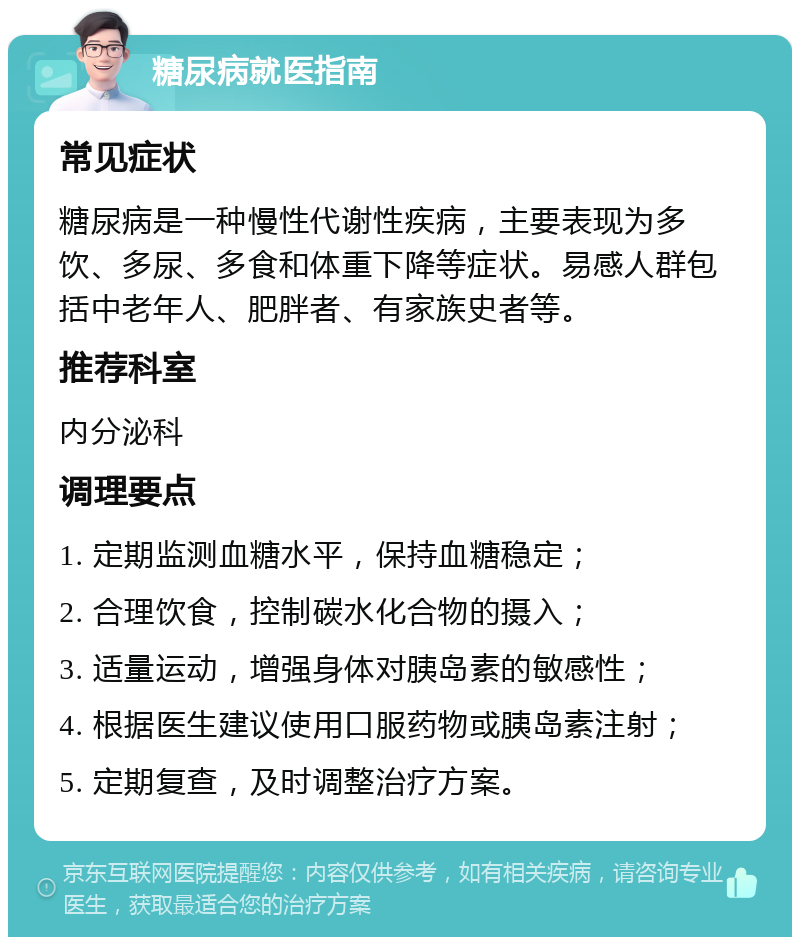 糖尿病就医指南 常见症状 糖尿病是一种慢性代谢性疾病，主要表现为多饮、多尿、多食和体重下降等症状。易感人群包括中老年人、肥胖者、有家族史者等。 推荐科室 内分泌科 调理要点 1. 定期监测血糖水平，保持血糖稳定； 2. 合理饮食，控制碳水化合物的摄入； 3. 适量运动，增强身体对胰岛素的敏感性； 4. 根据医生建议使用口服药物或胰岛素注射； 5. 定期复查，及时调整治疗方案。