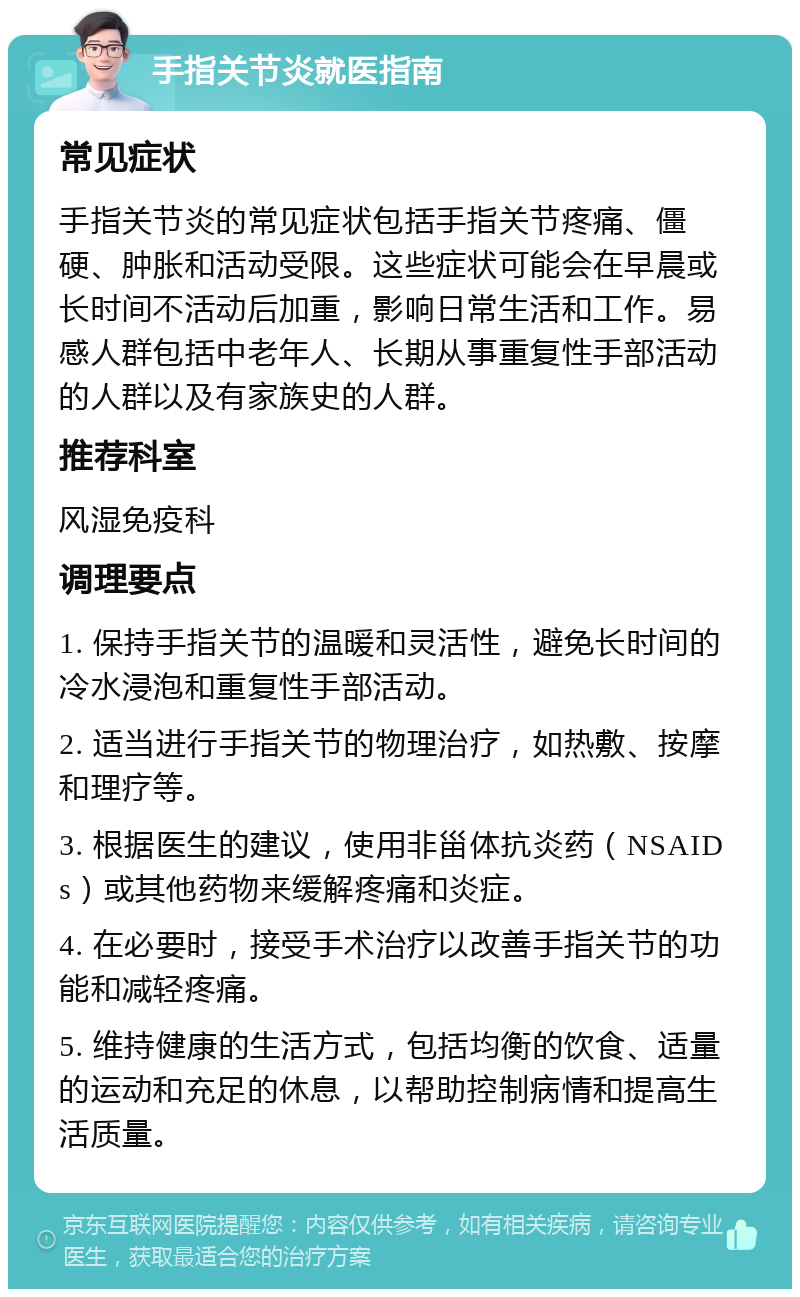 手指关节炎就医指南 常见症状 手指关节炎的常见症状包括手指关节疼痛、僵硬、肿胀和活动受限。这些症状可能会在早晨或长时间不活动后加重，影响日常生活和工作。易感人群包括中老年人、长期从事重复性手部活动的人群以及有家族史的人群。 推荐科室 风湿免疫科 调理要点 1. 保持手指关节的温暖和灵活性，避免长时间的冷水浸泡和重复性手部活动。 2. 适当进行手指关节的物理治疗，如热敷、按摩和理疗等。 3. 根据医生的建议，使用非甾体抗炎药（NSAIDs）或其他药物来缓解疼痛和炎症。 4. 在必要时，接受手术治疗以改善手指关节的功能和减轻疼痛。 5. 维持健康的生活方式，包括均衡的饮食、适量的运动和充足的休息，以帮助控制病情和提高生活质量。