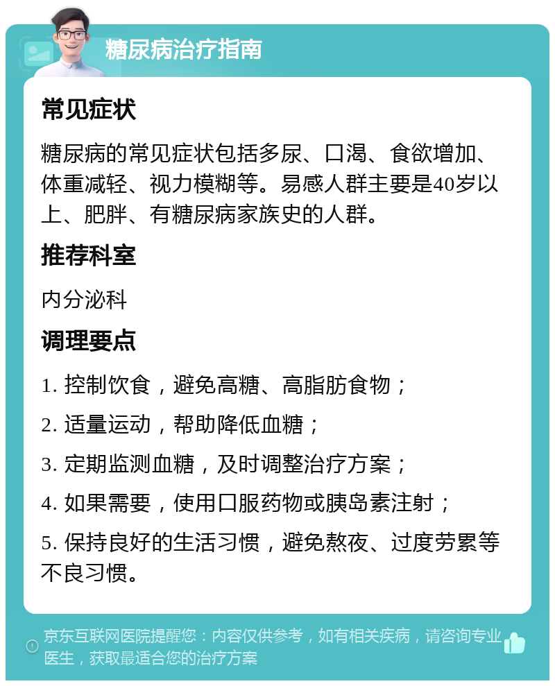 糖尿病治疗指南 常见症状 糖尿病的常见症状包括多尿、口渴、食欲增加、体重减轻、视力模糊等。易感人群主要是40岁以上、肥胖、有糖尿病家族史的人群。 推荐科室 内分泌科 调理要点 1. 控制饮食，避免高糖、高脂肪食物； 2. 适量运动，帮助降低血糖； 3. 定期监测血糖，及时调整治疗方案； 4. 如果需要，使用口服药物或胰岛素注射； 5. 保持良好的生活习惯，避免熬夜、过度劳累等不良习惯。