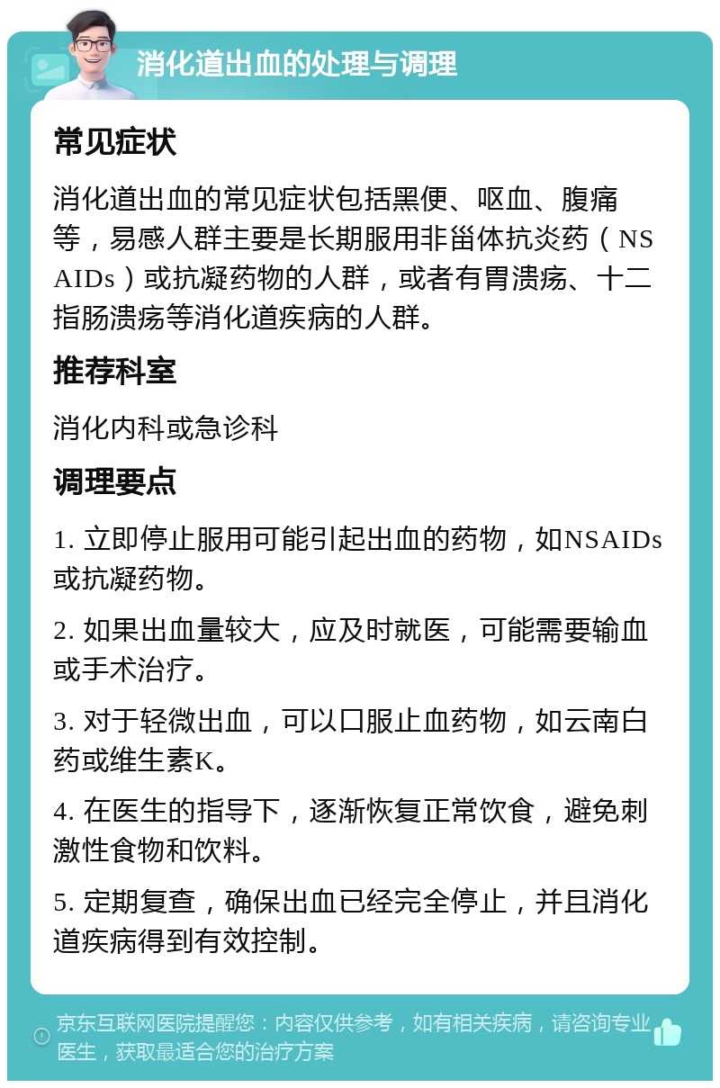 消化道出血的处理与调理 常见症状 消化道出血的常见症状包括黑便、呕血、腹痛等，易感人群主要是长期服用非甾体抗炎药（NSAIDs）或抗凝药物的人群，或者有胃溃疡、十二指肠溃疡等消化道疾病的人群。 推荐科室 消化内科或急诊科 调理要点 1. 立即停止服用可能引起出血的药物，如NSAIDs或抗凝药物。 2. 如果出血量较大，应及时就医，可能需要输血或手术治疗。 3. 对于轻微出血，可以口服止血药物，如云南白药或维生素K。 4. 在医生的指导下，逐渐恢复正常饮食，避免刺激性食物和饮料。 5. 定期复查，确保出血已经完全停止，并且消化道疾病得到有效控制。