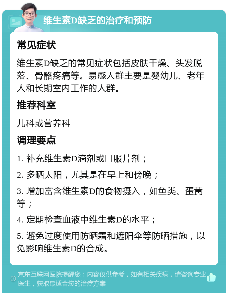 维生素D缺乏的治疗和预防 常见症状 维生素D缺乏的常见症状包括皮肤干燥、头发脱落、骨骼疼痛等。易感人群主要是婴幼儿、老年人和长期室内工作的人群。 推荐科室 儿科或营养科 调理要点 1. 补充维生素D滴剂或口服片剂； 2. 多晒太阳，尤其是在早上和傍晚； 3. 增加富含维生素D的食物摄入，如鱼类、蛋黄等； 4. 定期检查血液中维生素D的水平； 5. 避免过度使用防晒霜和遮阳伞等防晒措施，以免影响维生素D的合成。