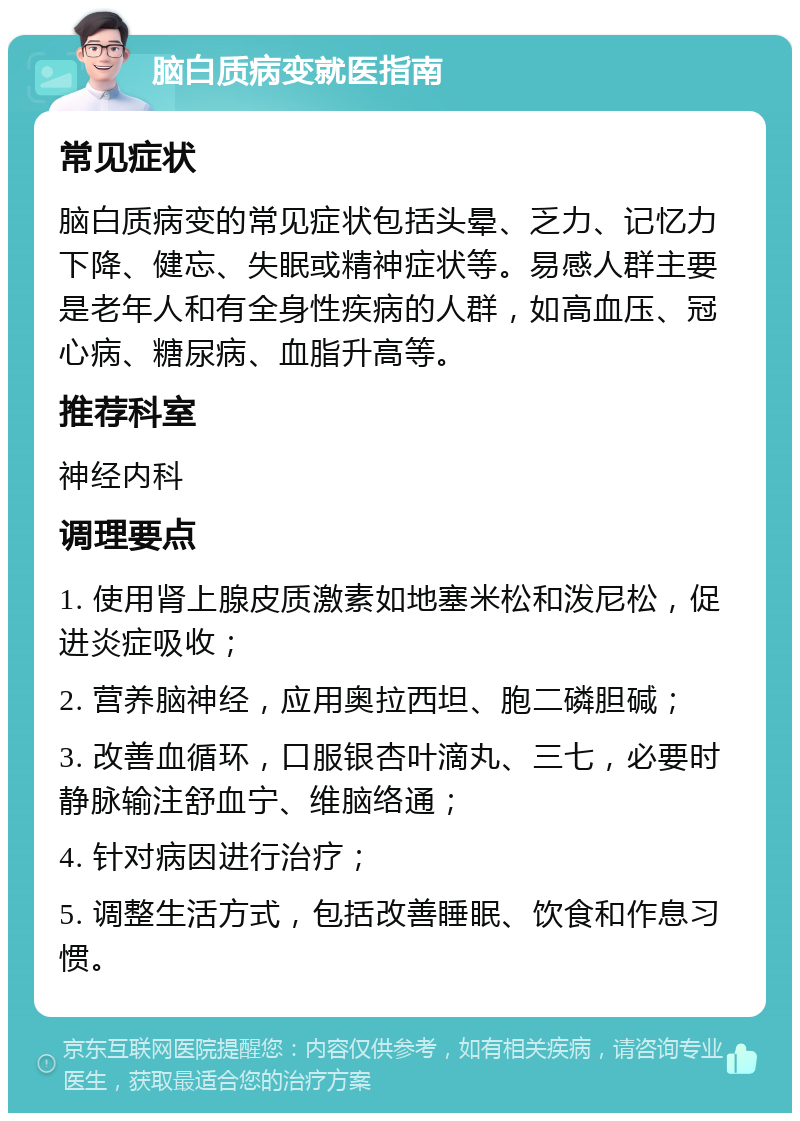 脑白质病变就医指南 常见症状 脑白质病变的常见症状包括头晕、乏力、记忆力下降、健忘、失眠或精神症状等。易感人群主要是老年人和有全身性疾病的人群，如高血压、冠心病、糖尿病、血脂升高等。 推荐科室 神经内科 调理要点 1. 使用肾上腺皮质激素如地塞米松和泼尼松，促进炎症吸收； 2. 营养脑神经，应用奥拉西坦、胞二磷胆碱； 3. 改善血循环，口服银杏叶滴丸、三七，必要时静脉输注舒血宁、维脑络通； 4. 针对病因进行治疗； 5. 调整生活方式，包括改善睡眠、饮食和作息习惯。