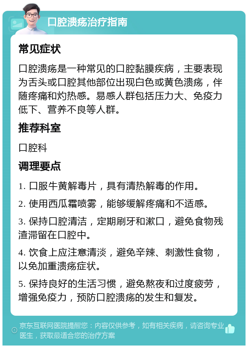 口腔溃疡治疗指南 常见症状 口腔溃疡是一种常见的口腔黏膜疾病，主要表现为舌头或口腔其他部位出现白色或黄色溃疡，伴随疼痛和灼热感。易感人群包括压力大、免疫力低下、营养不良等人群。 推荐科室 口腔科 调理要点 1. 口服牛黄解毒片，具有清热解毒的作用。 2. 使用西瓜霜喷雾，能够缓解疼痛和不适感。 3. 保持口腔清洁，定期刷牙和漱口，避免食物残渣滞留在口腔中。 4. 饮食上应注意清淡，避免辛辣、刺激性食物，以免加重溃疡症状。 5. 保持良好的生活习惯，避免熬夜和过度疲劳，增强免疫力，预防口腔溃疡的发生和复发。