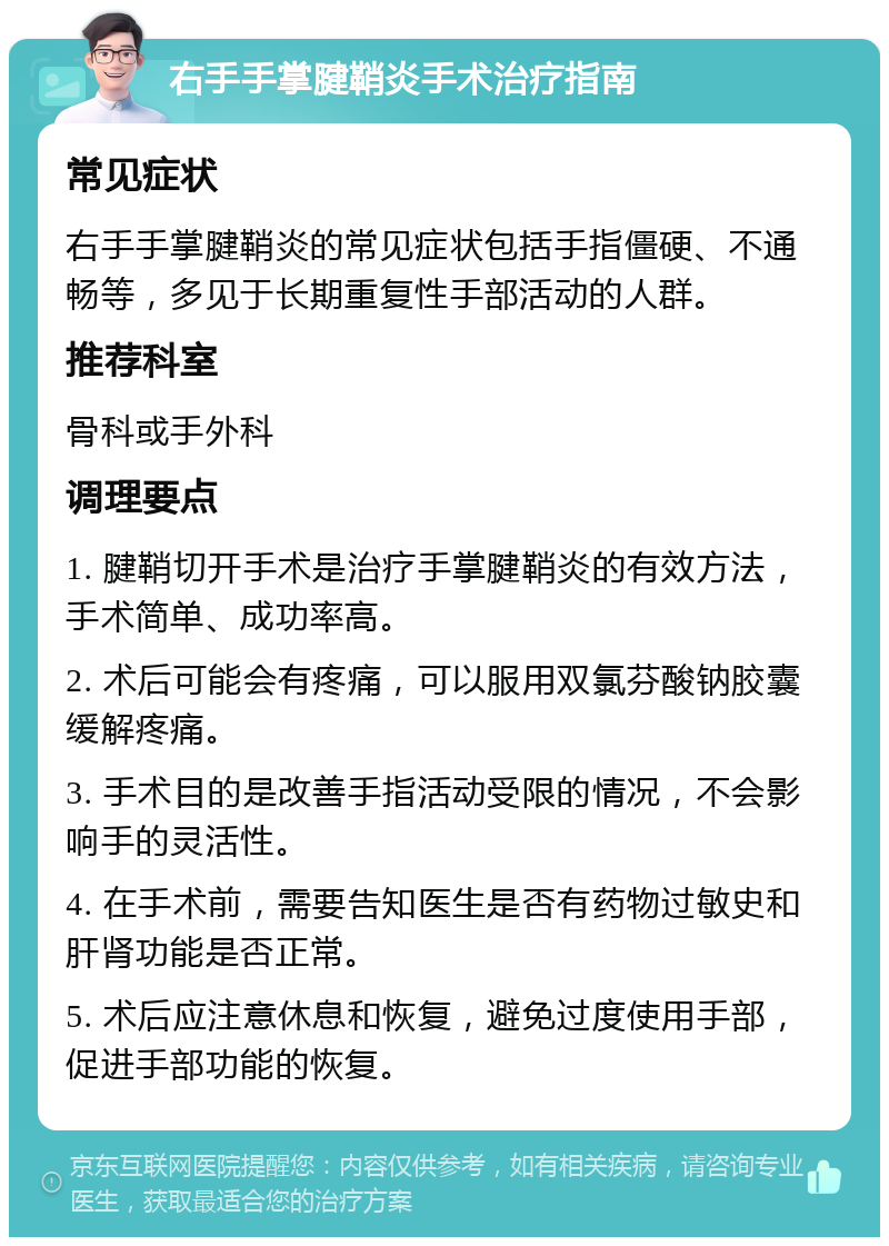 右手手掌腱鞘炎手术治疗指南 常见症状 右手手掌腱鞘炎的常见症状包括手指僵硬、不通畅等，多见于长期重复性手部活动的人群。 推荐科室 骨科或手外科 调理要点 1. 腱鞘切开手术是治疗手掌腱鞘炎的有效方法，手术简单、成功率高。 2. 术后可能会有疼痛，可以服用双氯芬酸钠胶囊缓解疼痛。 3. 手术目的是改善手指活动受限的情况，不会影响手的灵活性。 4. 在手术前，需要告知医生是否有药物过敏史和肝肾功能是否正常。 5. 术后应注意休息和恢复，避免过度使用手部，促进手部功能的恢复。