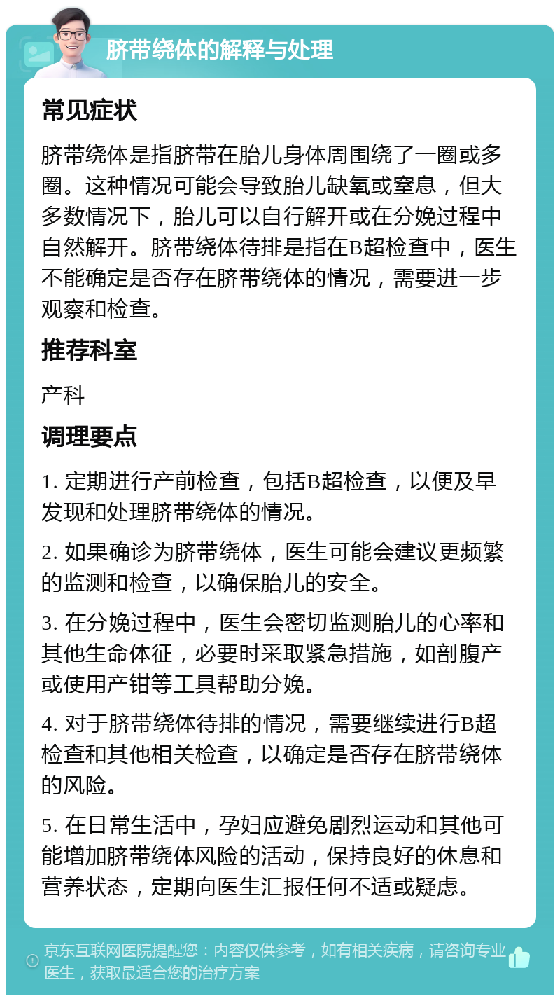 脐带绕体的解释与处理 常见症状 脐带绕体是指脐带在胎儿身体周围绕了一圈或多圈。这种情况可能会导致胎儿缺氧或窒息，但大多数情况下，胎儿可以自行解开或在分娩过程中自然解开。脐带绕体待排是指在B超检查中，医生不能确定是否存在脐带绕体的情况，需要进一步观察和检查。 推荐科室 产科 调理要点 1. 定期进行产前检查，包括B超检查，以便及早发现和处理脐带绕体的情况。 2. 如果确诊为脐带绕体，医生可能会建议更频繁的监测和检查，以确保胎儿的安全。 3. 在分娩过程中，医生会密切监测胎儿的心率和其他生命体征，必要时采取紧急措施，如剖腹产或使用产钳等工具帮助分娩。 4. 对于脐带绕体待排的情况，需要继续进行B超检查和其他相关检查，以确定是否存在脐带绕体的风险。 5. 在日常生活中，孕妇应避免剧烈运动和其他可能增加脐带绕体风险的活动，保持良好的休息和营养状态，定期向医生汇报任何不适或疑虑。