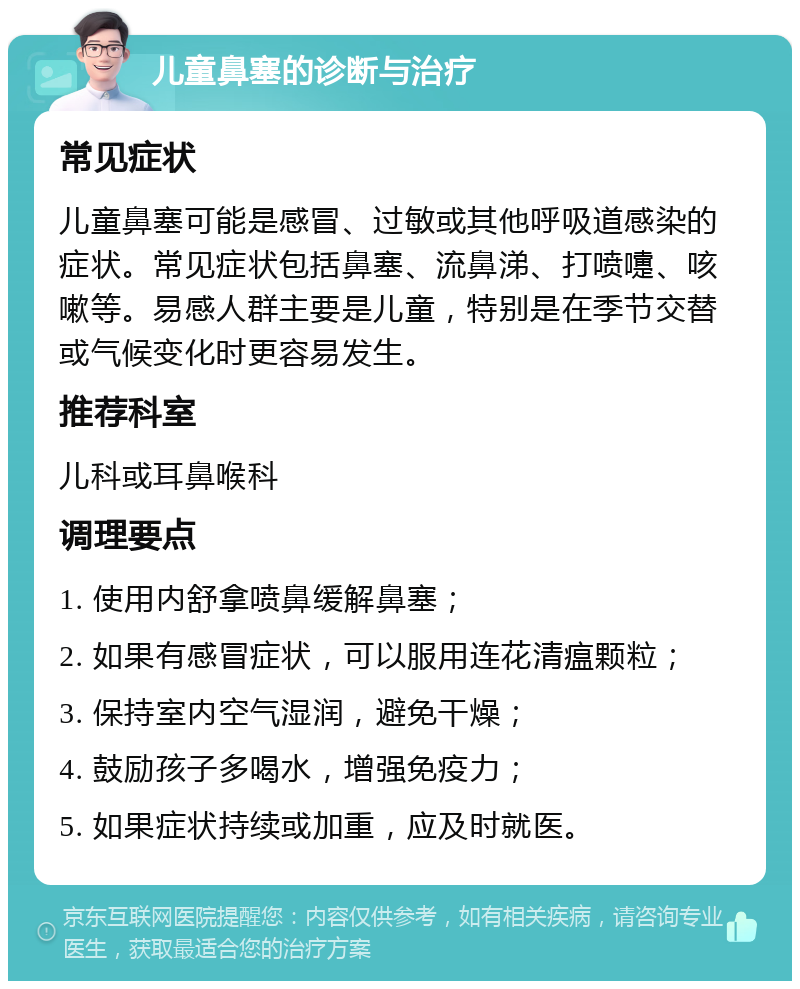 儿童鼻塞的诊断与治疗 常见症状 儿童鼻塞可能是感冒、过敏或其他呼吸道感染的症状。常见症状包括鼻塞、流鼻涕、打喷嚏、咳嗽等。易感人群主要是儿童，特别是在季节交替或气候变化时更容易发生。 推荐科室 儿科或耳鼻喉科 调理要点 1. 使用内舒拿喷鼻缓解鼻塞； 2. 如果有感冒症状，可以服用连花清瘟颗粒； 3. 保持室内空气湿润，避免干燥； 4. 鼓励孩子多喝水，增强免疫力； 5. 如果症状持续或加重，应及时就医。