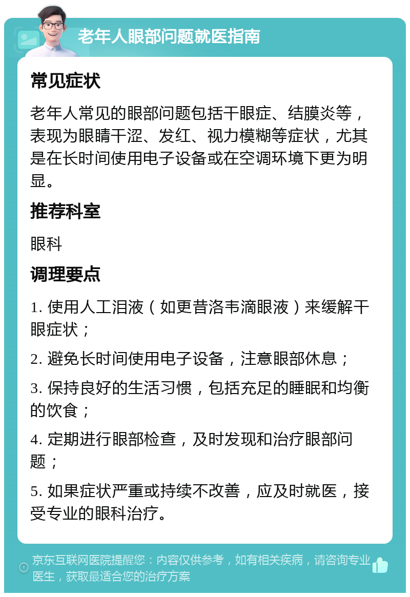 老年人眼部问题就医指南 常见症状 老年人常见的眼部问题包括干眼症、结膜炎等，表现为眼睛干涩、发红、视力模糊等症状，尤其是在长时间使用电子设备或在空调环境下更为明显。 推荐科室 眼科 调理要点 1. 使用人工泪液（如更昔洛韦滴眼液）来缓解干眼症状； 2. 避免长时间使用电子设备，注意眼部休息； 3. 保持良好的生活习惯，包括充足的睡眠和均衡的饮食； 4. 定期进行眼部检查，及时发现和治疗眼部问题； 5. 如果症状严重或持续不改善，应及时就医，接受专业的眼科治疗。