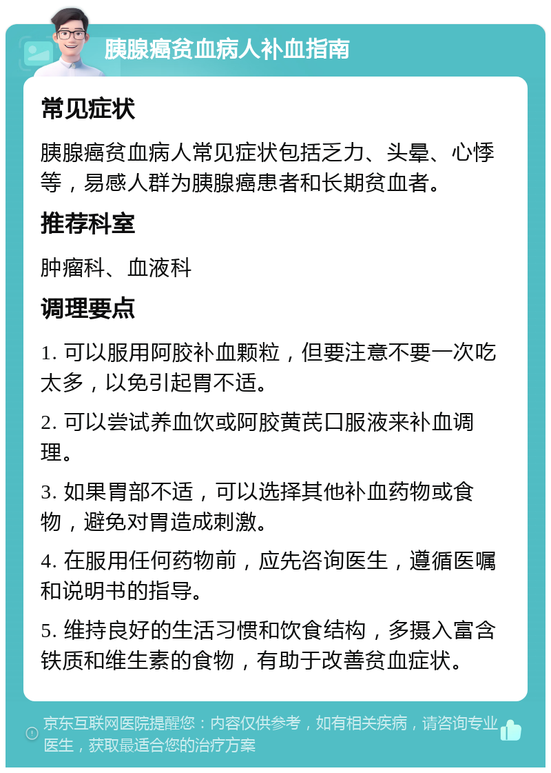 胰腺癌贫血病人补血指南 常见症状 胰腺癌贫血病人常见症状包括乏力、头晕、心悸等，易感人群为胰腺癌患者和长期贫血者。 推荐科室 肿瘤科、血液科 调理要点 1. 可以服用阿胶补血颗粒，但要注意不要一次吃太多，以免引起胃不适。 2. 可以尝试养血饮或阿胶黄芪口服液来补血调理。 3. 如果胃部不适，可以选择其他补血药物或食物，避免对胃造成刺激。 4. 在服用任何药物前，应先咨询医生，遵循医嘱和说明书的指导。 5. 维持良好的生活习惯和饮食结构，多摄入富含铁质和维生素的食物，有助于改善贫血症状。