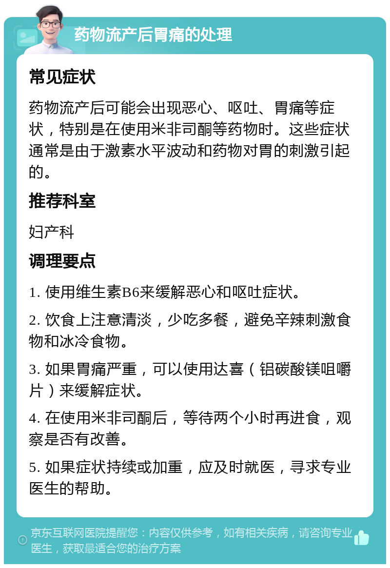 药物流产后胃痛的处理 常见症状 药物流产后可能会出现恶心、呕吐、胃痛等症状，特别是在使用米非司酮等药物时。这些症状通常是由于激素水平波动和药物对胃的刺激引起的。 推荐科室 妇产科 调理要点 1. 使用维生素B6来缓解恶心和呕吐症状。 2. 饮食上注意清淡，少吃多餐，避免辛辣刺激食物和冰冷食物。 3. 如果胃痛严重，可以使用达喜（铝碳酸镁咀嚼片）来缓解症状。 4. 在使用米非司酮后，等待两个小时再进食，观察是否有改善。 5. 如果症状持续或加重，应及时就医，寻求专业医生的帮助。