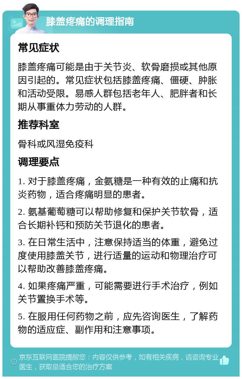 膝盖疼痛的调理指南 常见症状 膝盖疼痛可能是由于关节炎、软骨磨损或其他原因引起的。常见症状包括膝盖疼痛、僵硬、肿胀和活动受限。易感人群包括老年人、肥胖者和长期从事重体力劳动的人群。 推荐科室 骨科或风湿免疫科 调理要点 1. 对于膝盖疼痛，金氨糖是一种有效的止痛和抗炎药物，适合疼痛明显的患者。 2. 氨基葡萄糖可以帮助修复和保护关节软骨，适合长期补钙和预防关节退化的患者。 3. 在日常生活中，注意保持适当的体重，避免过度使用膝盖关节，进行适量的运动和物理治疗可以帮助改善膝盖疼痛。 4. 如果疼痛严重，可能需要进行手术治疗，例如关节置换手术等。 5. 在服用任何药物之前，应先咨询医生，了解药物的适应症、副作用和注意事项。