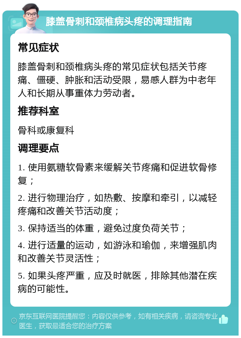 膝盖骨刺和颈椎病头疼的调理指南 常见症状 膝盖骨刺和颈椎病头疼的常见症状包括关节疼痛、僵硬、肿胀和活动受限，易感人群为中老年人和长期从事重体力劳动者。 推荐科室 骨科或康复科 调理要点 1. 使用氨糖软骨素来缓解关节疼痛和促进软骨修复； 2. 进行物理治疗，如热敷、按摩和牵引，以减轻疼痛和改善关节活动度； 3. 保持适当的体重，避免过度负荷关节； 4. 进行适量的运动，如游泳和瑜伽，来增强肌肉和改善关节灵活性； 5. 如果头疼严重，应及时就医，排除其他潜在疾病的可能性。