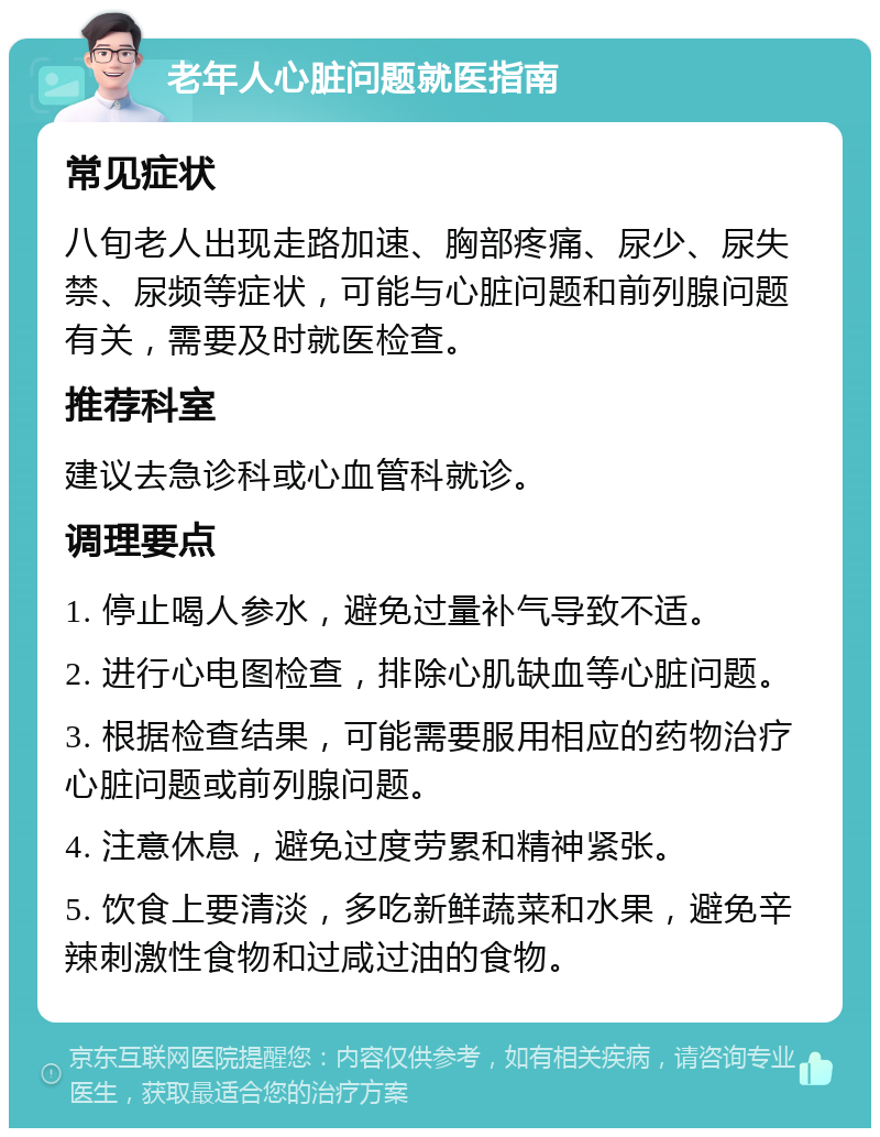 老年人心脏问题就医指南 常见症状 八旬老人出现走路加速、胸部疼痛、尿少、尿失禁、尿频等症状，可能与心脏问题和前列腺问题有关，需要及时就医检查。 推荐科室 建议去急诊科或心血管科就诊。 调理要点 1. 停止喝人参水，避免过量补气导致不适。 2. 进行心电图检查，排除心肌缺血等心脏问题。 3. 根据检查结果，可能需要服用相应的药物治疗心脏问题或前列腺问题。 4. 注意休息，避免过度劳累和精神紧张。 5. 饮食上要清淡，多吃新鲜蔬菜和水果，避免辛辣刺激性食物和过咸过油的食物。