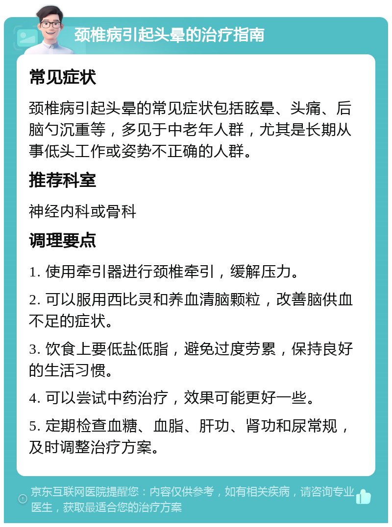 颈椎病引起头晕的治疗指南 常见症状 颈椎病引起头晕的常见症状包括眩晕、头痛、后脑勺沉重等，多见于中老年人群，尤其是长期从事低头工作或姿势不正确的人群。 推荐科室 神经内科或骨科 调理要点 1. 使用牵引器进行颈椎牵引，缓解压力。 2. 可以服用西比灵和养血清脑颗粒，改善脑供血不足的症状。 3. 饮食上要低盐低脂，避免过度劳累，保持良好的生活习惯。 4. 可以尝试中药治疗，效果可能更好一些。 5. 定期检查血糖、血脂、肝功、肾功和尿常规，及时调整治疗方案。