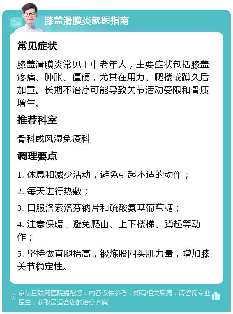 膝盖滑膜炎就医指南 常见症状 膝盖滑膜炎常见于中老年人，主要症状包括膝盖疼痛、肿胀、僵硬，尤其在用力、爬楼或蹲久后加重。长期不治疗可能导致关节活动受限和骨质增生。 推荐科室 骨科或风湿免疫科 调理要点 1. 休息和减少活动，避免引起不适的动作； 2. 每天进行热敷； 3. 口服洛索洛芬钠片和硫酸氨基葡萄糖； 4. 注意保暖，避免爬山、上下楼梯、蹲起等动作； 5. 坚持做直腿抬高，锻炼股四头肌力量，增加膝关节稳定性。