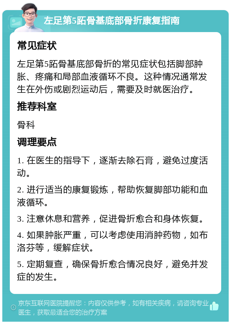 左足第5跖骨基底部骨折康复指南 常见症状 左足第5跖骨基底部骨折的常见症状包括脚部肿胀、疼痛和局部血液循环不良。这种情况通常发生在外伤或剧烈运动后，需要及时就医治疗。 推荐科室 骨科 调理要点 1. 在医生的指导下，逐渐去除石膏，避免过度活动。 2. 进行适当的康复锻炼，帮助恢复脚部功能和血液循环。 3. 注意休息和营养，促进骨折愈合和身体恢复。 4. 如果肿胀严重，可以考虑使用消肿药物，如布洛芬等，缓解症状。 5. 定期复查，确保骨折愈合情况良好，避免并发症的发生。
