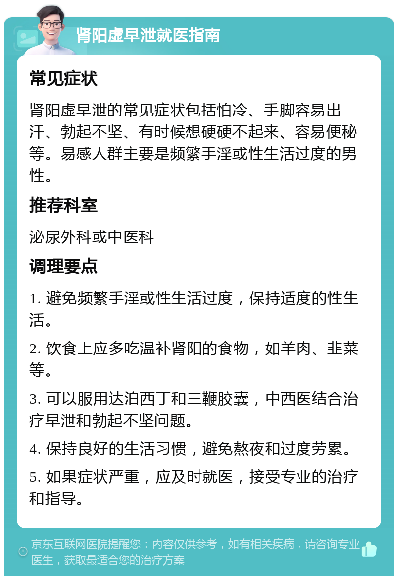 肾阳虚早泄就医指南 常见症状 肾阳虚早泄的常见症状包括怕冷、手脚容易出汗、勃起不坚、有时候想硬硬不起来、容易便秘等。易感人群主要是频繁手淫或性生活过度的男性。 推荐科室 泌尿外科或中医科 调理要点 1. 避免频繁手淫或性生活过度，保持适度的性生活。 2. 饮食上应多吃温补肾阳的食物，如羊肉、韭菜等。 3. 可以服用达泊西丁和三鞭胶囊，中西医结合治疗早泄和勃起不坚问题。 4. 保持良好的生活习惯，避免熬夜和过度劳累。 5. 如果症状严重，应及时就医，接受专业的治疗和指导。