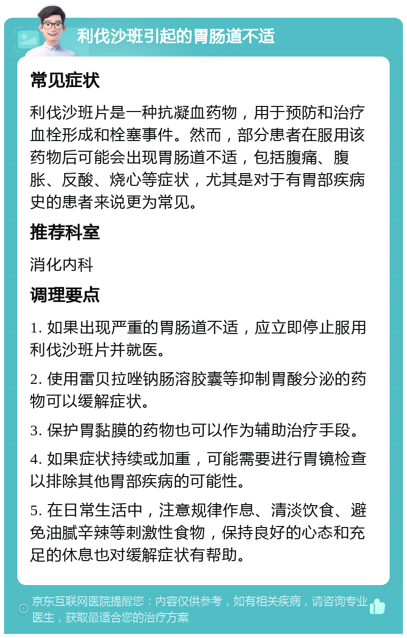 利伐沙班引起的胃肠道不适 常见症状 利伐沙班片是一种抗凝血药物，用于预防和治疗血栓形成和栓塞事件。然而，部分患者在服用该药物后可能会出现胃肠道不适，包括腹痛、腹胀、反酸、烧心等症状，尤其是对于有胃部疾病史的患者来说更为常见。 推荐科室 消化内科 调理要点 1. 如果出现严重的胃肠道不适，应立即停止服用利伐沙班片并就医。 2. 使用雷贝拉唑钠肠溶胶囊等抑制胃酸分泌的药物可以缓解症状。 3. 保护胃黏膜的药物也可以作为辅助治疗手段。 4. 如果症状持续或加重，可能需要进行胃镜检查以排除其他胃部疾病的可能性。 5. 在日常生活中，注意规律作息、清淡饮食、避免油腻辛辣等刺激性食物，保持良好的心态和充足的休息也对缓解症状有帮助。