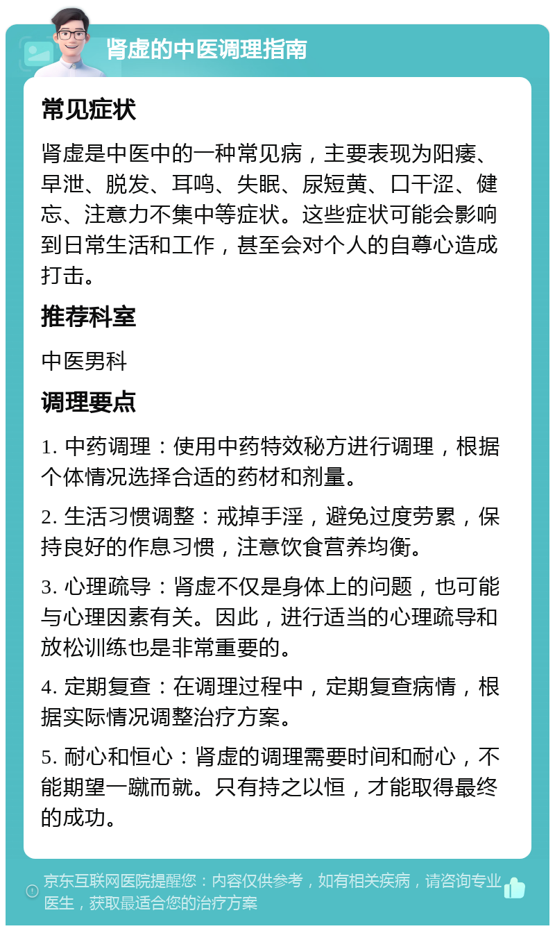 肾虚的中医调理指南 常见症状 肾虚是中医中的一种常见病，主要表现为阳痿、早泄、脱发、耳鸣、失眠、尿短黄、口干涩、健忘、注意力不集中等症状。这些症状可能会影响到日常生活和工作，甚至会对个人的自尊心造成打击。 推荐科室 中医男科 调理要点 1. 中药调理：使用中药特效秘方进行调理，根据个体情况选择合适的药材和剂量。 2. 生活习惯调整：戒掉手淫，避免过度劳累，保持良好的作息习惯，注意饮食营养均衡。 3. 心理疏导：肾虚不仅是身体上的问题，也可能与心理因素有关。因此，进行适当的心理疏导和放松训练也是非常重要的。 4. 定期复查：在调理过程中，定期复查病情，根据实际情况调整治疗方案。 5. 耐心和恒心：肾虚的调理需要时间和耐心，不能期望一蹴而就。只有持之以恒，才能取得最终的成功。