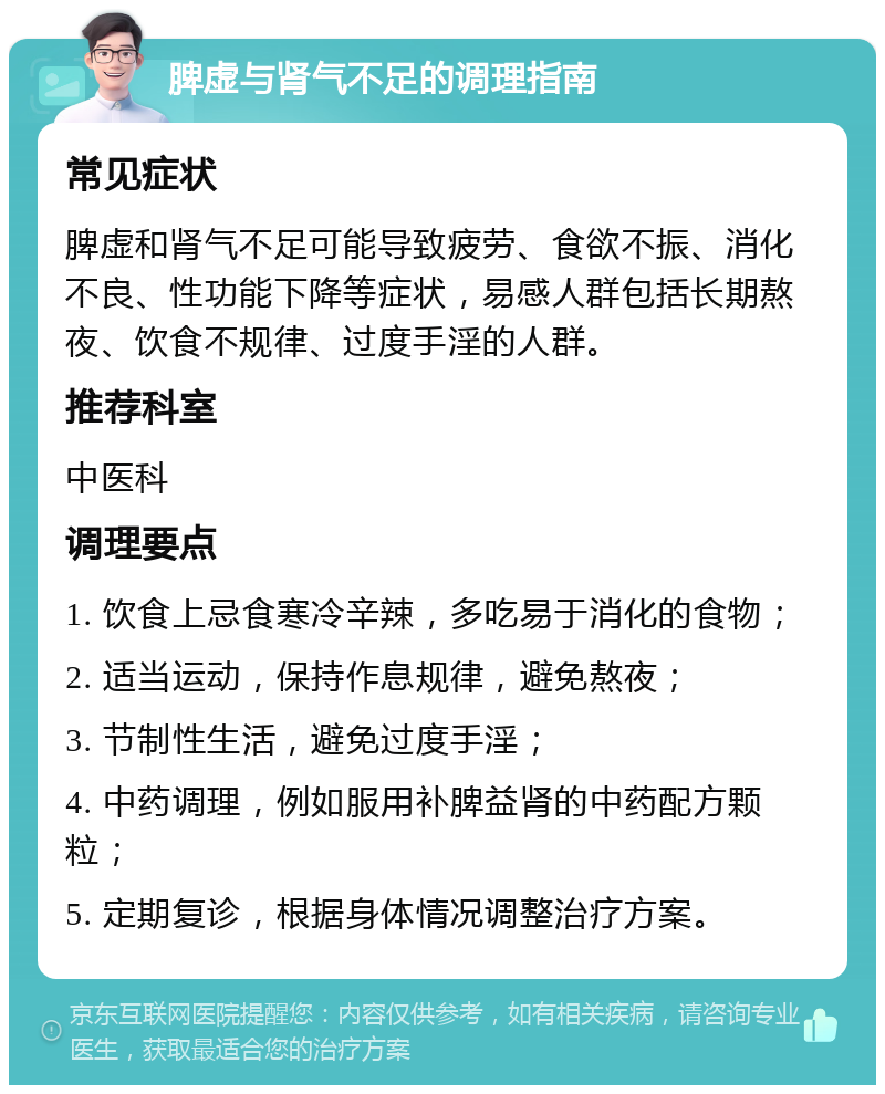 脾虚与肾气不足的调理指南 常见症状 脾虚和肾气不足可能导致疲劳、食欲不振、消化不良、性功能下降等症状，易感人群包括长期熬夜、饮食不规律、过度手淫的人群。 推荐科室 中医科 调理要点 1. 饮食上忌食寒冷辛辣，多吃易于消化的食物； 2. 适当运动，保持作息规律，避免熬夜； 3. 节制性生活，避免过度手淫； 4. 中药调理，例如服用补脾益肾的中药配方颗粒； 5. 定期复诊，根据身体情况调整治疗方案。