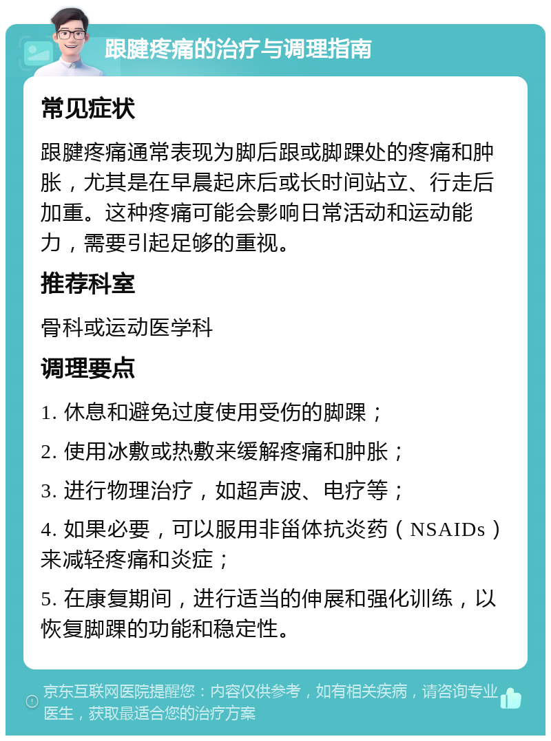 跟腱疼痛的治疗与调理指南 常见症状 跟腱疼痛通常表现为脚后跟或脚踝处的疼痛和肿胀，尤其是在早晨起床后或长时间站立、行走后加重。这种疼痛可能会影响日常活动和运动能力，需要引起足够的重视。 推荐科室 骨科或运动医学科 调理要点 1. 休息和避免过度使用受伤的脚踝； 2. 使用冰敷或热敷来缓解疼痛和肿胀； 3. 进行物理治疗，如超声波、电疗等； 4. 如果必要，可以服用非甾体抗炎药（NSAIDs）来减轻疼痛和炎症； 5. 在康复期间，进行适当的伸展和强化训练，以恢复脚踝的功能和稳定性。