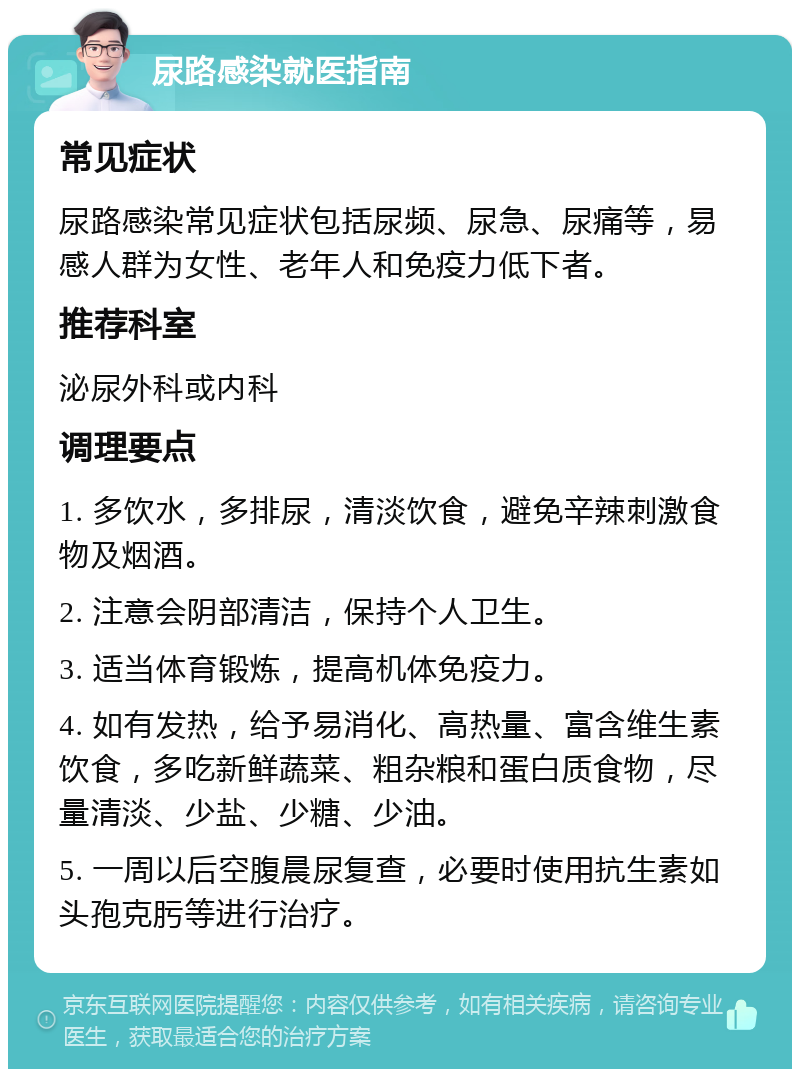 尿路感染就医指南 常见症状 尿路感染常见症状包括尿频、尿急、尿痛等，易感人群为女性、老年人和免疫力低下者。 推荐科室 泌尿外科或内科 调理要点 1. 多饮水，多排尿，清淡饮食，避免辛辣刺激食物及烟酒。 2. 注意会阴部清洁，保持个人卫生。 3. 适当体育锻炼，提高机体免疫力。 4. 如有发热，给予易消化、高热量、富含维生素饮食，多吃新鲜蔬菜、粗杂粮和蛋白质食物，尽量清淡、少盐、少糖、少油。 5. 一周以后空腹晨尿复查，必要时使用抗生素如头孢克肟等进行治疗。