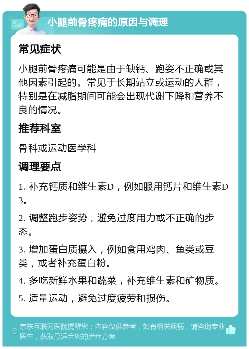 小腿前骨疼痛的原因与调理 常见症状 小腿前骨疼痛可能是由于缺钙、跑姿不正确或其他因素引起的。常见于长期站立或运动的人群，特别是在减脂期间可能会出现代谢下降和营养不良的情况。 推荐科室 骨科或运动医学科 调理要点 1. 补充钙质和维生素D，例如服用钙片和维生素D3。 2. 调整跑步姿势，避免过度用力或不正确的步态。 3. 增加蛋白质摄入，例如食用鸡肉、鱼类或豆类，或者补充蛋白粉。 4. 多吃新鲜水果和蔬菜，补充维生素和矿物质。 5. 适量运动，避免过度疲劳和损伤。