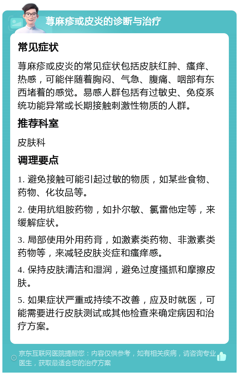 荨麻疹或皮炎的诊断与治疗 常见症状 荨麻疹或皮炎的常见症状包括皮肤红肿、瘙痒、热感，可能伴随着胸闷、气急、腹痛、咽部有东西堵着的感觉。易感人群包括有过敏史、免疫系统功能异常或长期接触刺激性物质的人群。 推荐科室 皮肤科 调理要点 1. 避免接触可能引起过敏的物质，如某些食物、药物、化妆品等。 2. 使用抗组胺药物，如扑尔敏、氯雷他定等，来缓解症状。 3. 局部使用外用药膏，如激素类药物、非激素类药物等，来减轻皮肤炎症和瘙痒感。 4. 保持皮肤清洁和湿润，避免过度搔抓和摩擦皮肤。 5. 如果症状严重或持续不改善，应及时就医，可能需要进行皮肤测试或其他检查来确定病因和治疗方案。