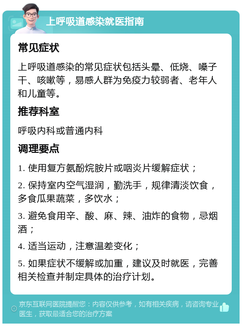 上呼吸道感染就医指南 常见症状 上呼吸道感染的常见症状包括头晕、低烧、嗓子干、咳嗽等，易感人群为免疫力较弱者、老年人和儿童等。 推荐科室 呼吸内科或普通内科 调理要点 1. 使用复方氨酚烷胺片或咽炎片缓解症状； 2. 保持室内空气湿润，勤洗手，规律清淡饮食，多食瓜果蔬菜，多饮水； 3. 避免食用辛、酸、麻、辣、油炸的食物，忌烟酒； 4. 适当运动，注意温差变化； 5. 如果症状不缓解或加重，建议及时就医，完善相关检查并制定具体的治疗计划。