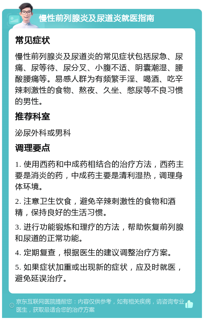 慢性前列腺炎及尿道炎就医指南 常见症状 慢性前列腺炎及尿道炎的常见症状包括尿急、尿痛、尿等待、尿分叉、小腹不适、阴囊潮湿、腰酸腰痛等。易感人群为有频繁手淫、喝酒、吃辛辣刺激性的食物、熬夜、久坐、憋尿等不良习惯的男性。 推荐科室 泌尿外科或男科 调理要点 1. 使用西药和中成药相结合的治疗方法，西药主要是消炎的药，中成药主要是清利湿热，调理身体环境。 2. 注意卫生饮食，避免辛辣刺激性的食物和酒精，保持良好的生活习惯。 3. 进行功能锻炼和理疗的方法，帮助恢复前列腺和尿道的正常功能。 4. 定期复查，根据医生的建议调整治疗方案。 5. 如果症状加重或出现新的症状，应及时就医，避免延误治疗。