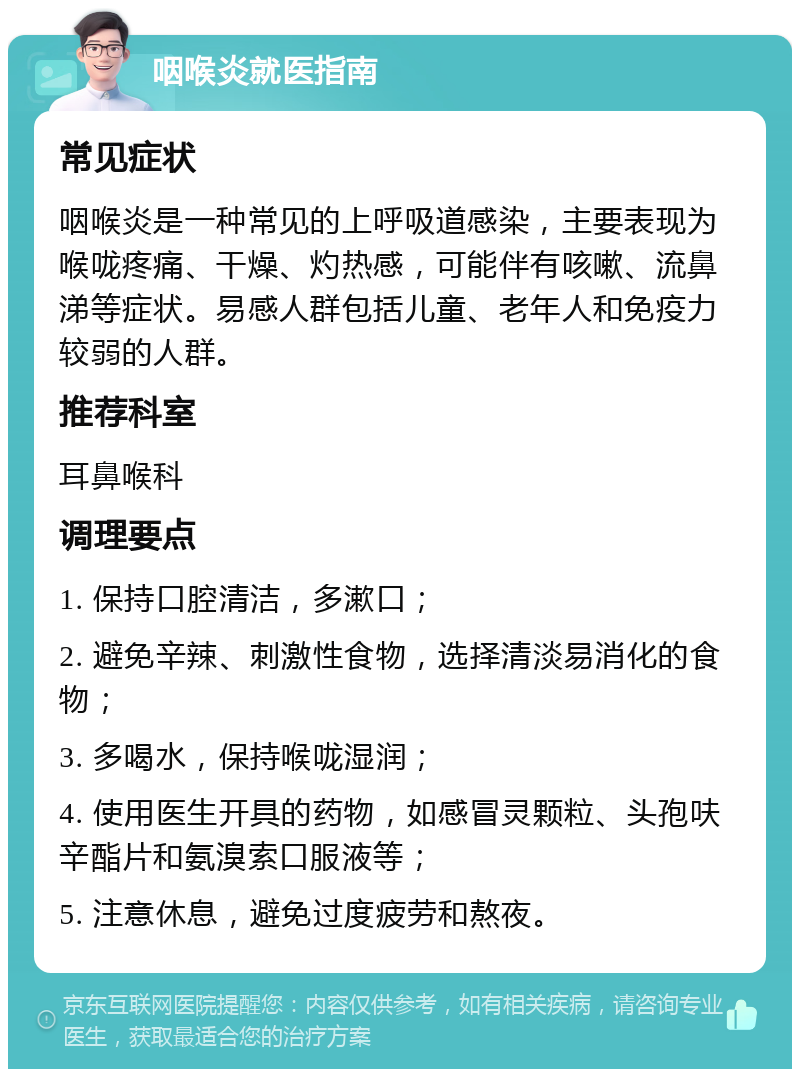 咽喉炎就医指南 常见症状 咽喉炎是一种常见的上呼吸道感染，主要表现为喉咙疼痛、干燥、灼热感，可能伴有咳嗽、流鼻涕等症状。易感人群包括儿童、老年人和免疫力较弱的人群。 推荐科室 耳鼻喉科 调理要点 1. 保持口腔清洁，多漱口； 2. 避免辛辣、刺激性食物，选择清淡易消化的食物； 3. 多喝水，保持喉咙湿润； 4. 使用医生开具的药物，如感冒灵颗粒、头孢呋辛酯片和氨溴索口服液等； 5. 注意休息，避免过度疲劳和熬夜。