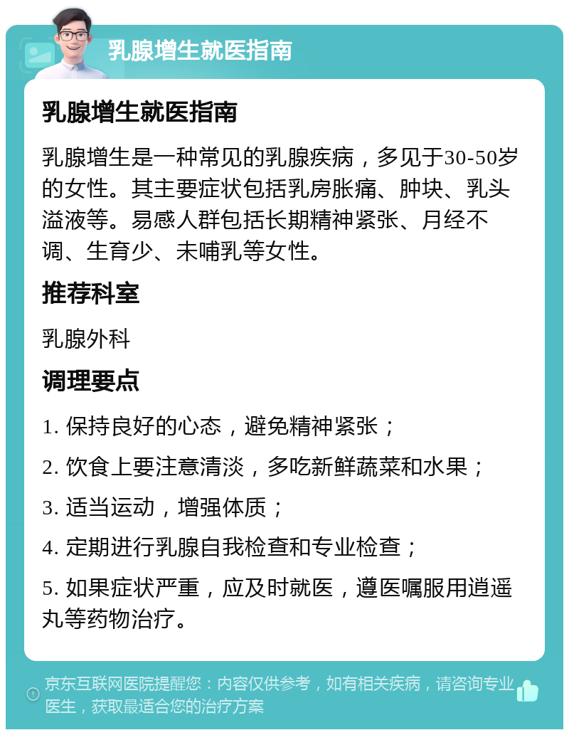 乳腺增生就医指南 乳腺增生就医指南 乳腺增生是一种常见的乳腺疾病，多见于30-50岁的女性。其主要症状包括乳房胀痛、肿块、乳头溢液等。易感人群包括长期精神紧张、月经不调、生育少、未哺乳等女性。 推荐科室 乳腺外科 调理要点 1. 保持良好的心态，避免精神紧张； 2. 饮食上要注意清淡，多吃新鲜蔬菜和水果； 3. 适当运动，增强体质； 4. 定期进行乳腺自我检查和专业检查； 5. 如果症状严重，应及时就医，遵医嘱服用逍遥丸等药物治疗。