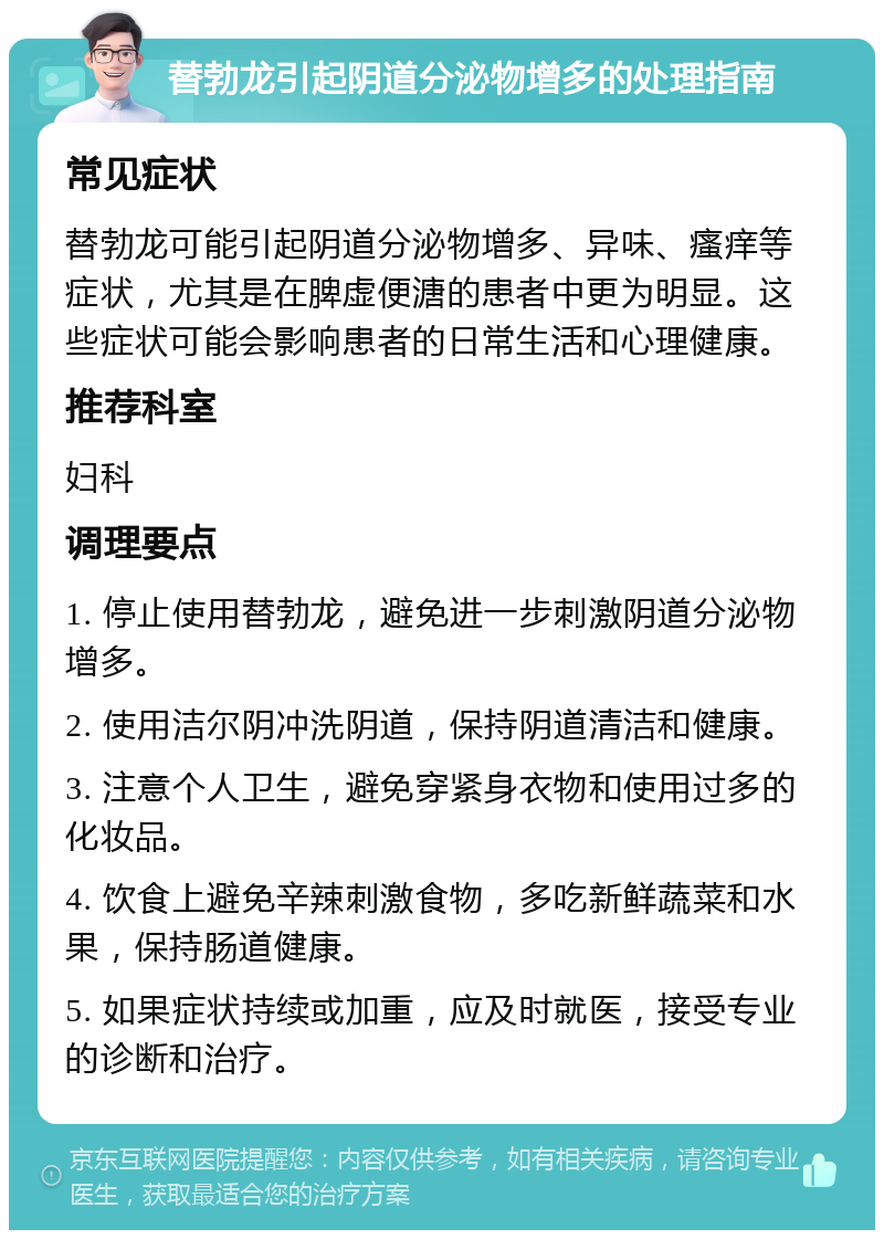 替勃龙引起阴道分泌物增多的处理指南 常见症状 替勃龙可能引起阴道分泌物增多、异味、瘙痒等症状，尤其是在脾虚便溏的患者中更为明显。这些症状可能会影响患者的日常生活和心理健康。 推荐科室 妇科 调理要点 1. 停止使用替勃龙，避免进一步刺激阴道分泌物增多。 2. 使用洁尔阴冲洗阴道，保持阴道清洁和健康。 3. 注意个人卫生，避免穿紧身衣物和使用过多的化妆品。 4. 饮食上避免辛辣刺激食物，多吃新鲜蔬菜和水果，保持肠道健康。 5. 如果症状持续或加重，应及时就医，接受专业的诊断和治疗。