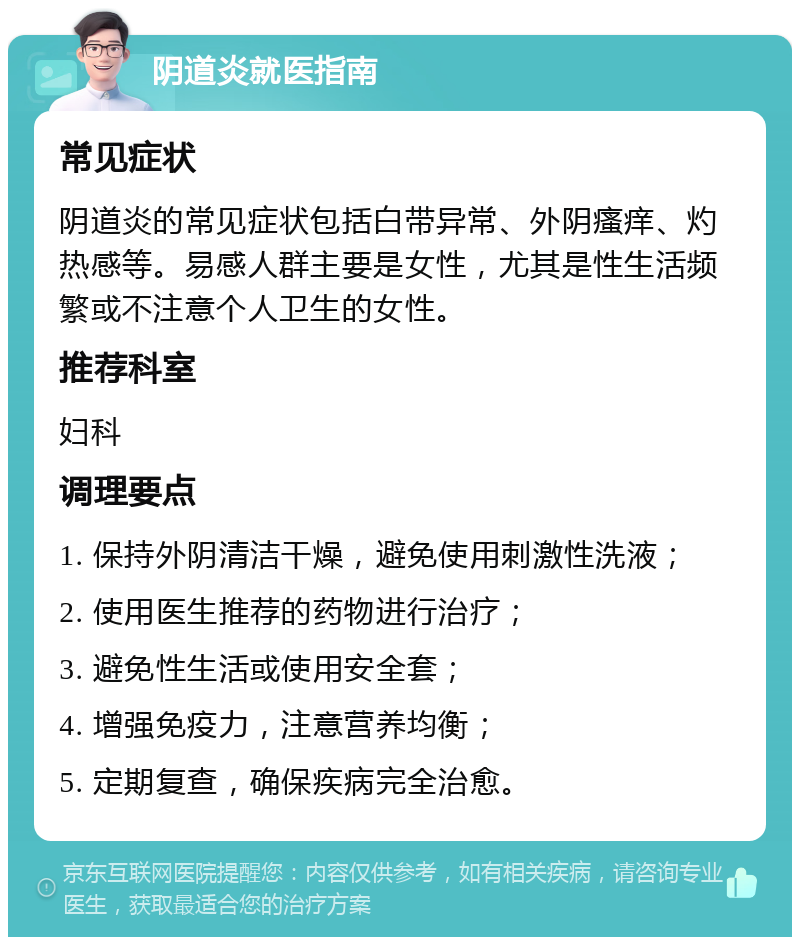 阴道炎就医指南 常见症状 阴道炎的常见症状包括白带异常、外阴瘙痒、灼热感等。易感人群主要是女性，尤其是性生活频繁或不注意个人卫生的女性。 推荐科室 妇科 调理要点 1. 保持外阴清洁干燥，避免使用刺激性洗液； 2. 使用医生推荐的药物进行治疗； 3. 避免性生活或使用安全套； 4. 增强免疫力，注意营养均衡； 5. 定期复查，确保疾病完全治愈。