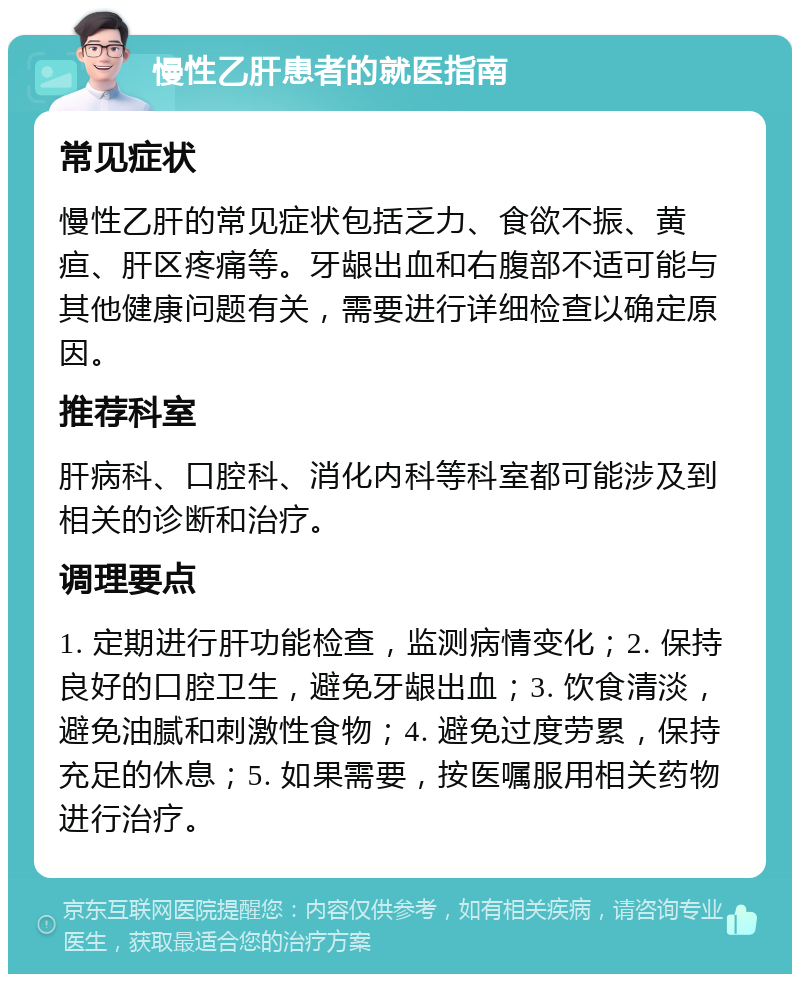 慢性乙肝患者的就医指南 常见症状 慢性乙肝的常见症状包括乏力、食欲不振、黄疸、肝区疼痛等。牙龈出血和右腹部不适可能与其他健康问题有关，需要进行详细检查以确定原因。 推荐科室 肝病科、口腔科、消化内科等科室都可能涉及到相关的诊断和治疗。 调理要点 1. 定期进行肝功能检查，监测病情变化；2. 保持良好的口腔卫生，避免牙龈出血；3. 饮食清淡，避免油腻和刺激性食物；4. 避免过度劳累，保持充足的休息；5. 如果需要，按医嘱服用相关药物进行治疗。