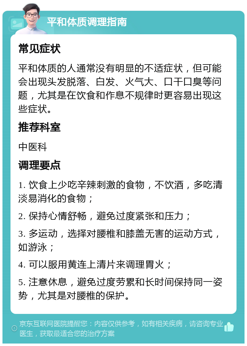 平和体质调理指南 常见症状 平和体质的人通常没有明显的不适症状，但可能会出现头发脱落、白发、火气大、口干口臭等问题，尤其是在饮食和作息不规律时更容易出现这些症状。 推荐科室 中医科 调理要点 1. 饮食上少吃辛辣刺激的食物，不饮酒，多吃清淡易消化的食物； 2. 保持心情舒畅，避免过度紧张和压力； 3. 多运动，选择对腰椎和膝盖无害的运动方式，如游泳； 4. 可以服用黄连上清片来调理胃火； 5. 注意休息，避免过度劳累和长时间保持同一姿势，尤其是对腰椎的保护。