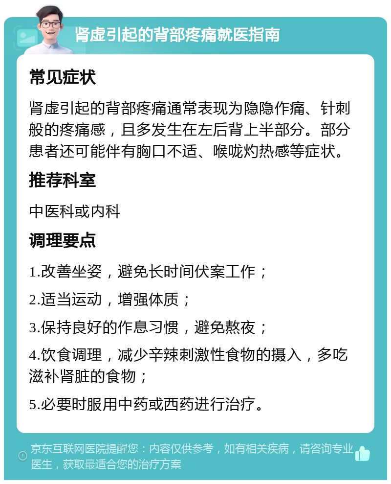 肾虚引起的背部疼痛就医指南 常见症状 肾虚引起的背部疼痛通常表现为隐隐作痛、针刺般的疼痛感，且多发生在左后背上半部分。部分患者还可能伴有胸口不适、喉咙灼热感等症状。 推荐科室 中医科或内科 调理要点 1.改善坐姿，避免长时间伏案工作； 2.适当运动，增强体质； 3.保持良好的作息习惯，避免熬夜； 4.饮食调理，减少辛辣刺激性食物的摄入，多吃滋补肾脏的食物； 5.必要时服用中药或西药进行治疗。