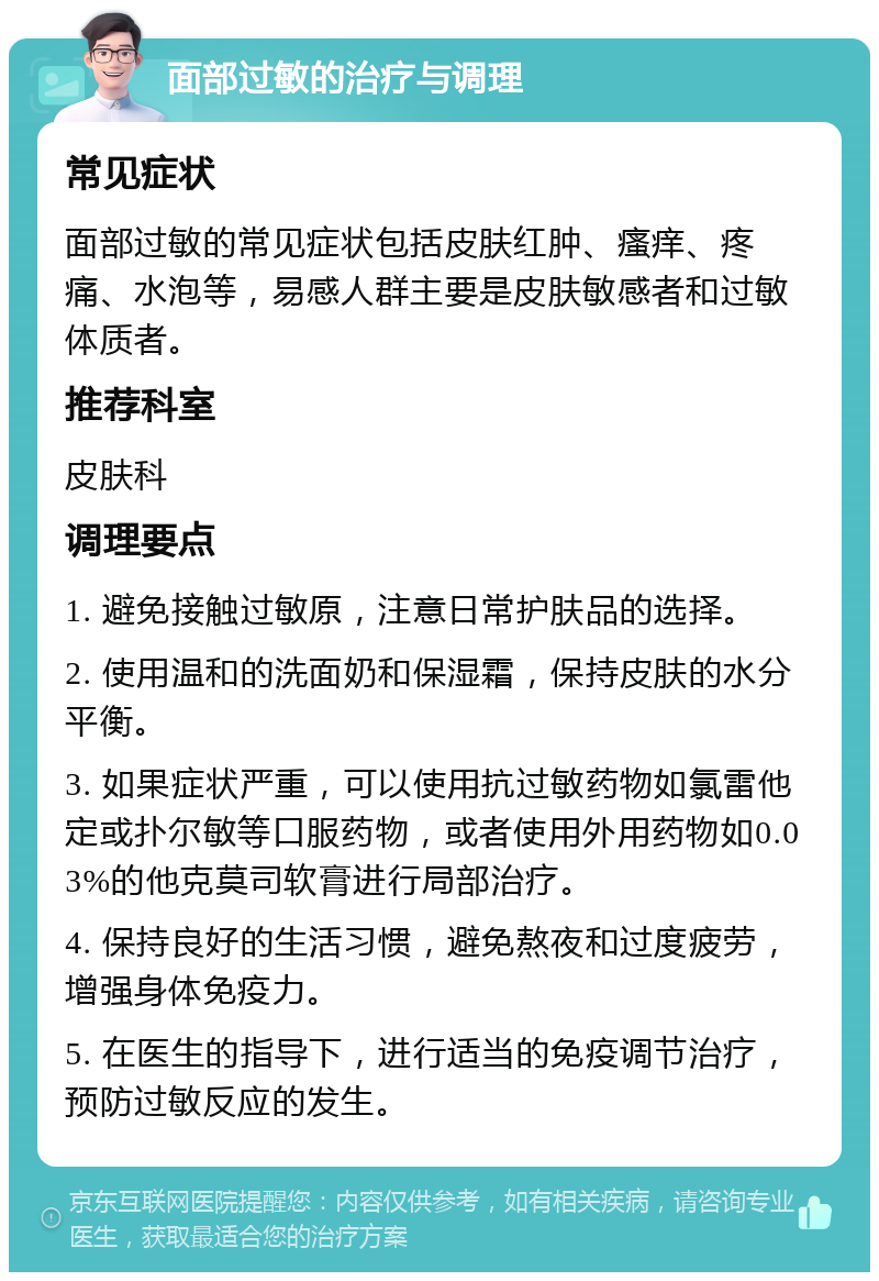 面部过敏的治疗与调理 常见症状 面部过敏的常见症状包括皮肤红肿、瘙痒、疼痛、水泡等，易感人群主要是皮肤敏感者和过敏体质者。 推荐科室 皮肤科 调理要点 1. 避免接触过敏原，注意日常护肤品的选择。 2. 使用温和的洗面奶和保湿霜，保持皮肤的水分平衡。 3. 如果症状严重，可以使用抗过敏药物如氯雷他定或扑尔敏等口服药物，或者使用外用药物如0.03%的他克莫司软膏进行局部治疗。 4. 保持良好的生活习惯，避免熬夜和过度疲劳，增强身体免疫力。 5. 在医生的指导下，进行适当的免疫调节治疗，预防过敏反应的发生。