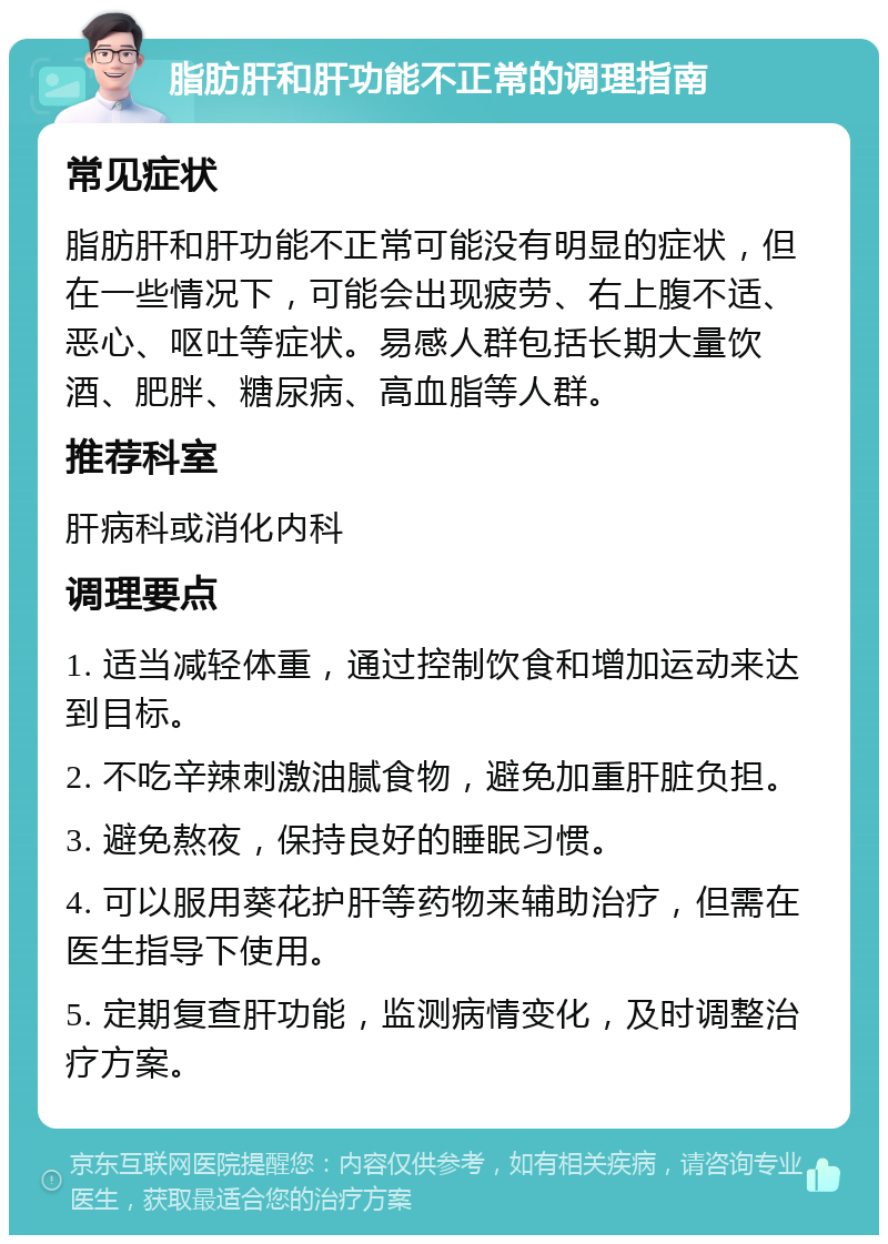 脂肪肝和肝功能不正常的调理指南 常见症状 脂肪肝和肝功能不正常可能没有明显的症状，但在一些情况下，可能会出现疲劳、右上腹不适、恶心、呕吐等症状。易感人群包括长期大量饮酒、肥胖、糖尿病、高血脂等人群。 推荐科室 肝病科或消化内科 调理要点 1. 适当减轻体重，通过控制饮食和增加运动来达到目标。 2. 不吃辛辣刺激油腻食物，避免加重肝脏负担。 3. 避免熬夜，保持良好的睡眠习惯。 4. 可以服用葵花护肝等药物来辅助治疗，但需在医生指导下使用。 5. 定期复查肝功能，监测病情变化，及时调整治疗方案。