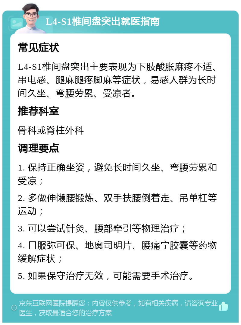 L4-S1椎间盘突出就医指南 常见症状 L4-S1椎间盘突出主要表现为下肢酸胀麻疼不适、串电感、腿麻腿疼脚麻等症状，易感人群为长时间久坐、弯腰劳累、受凉者。 推荐科室 骨科或脊柱外科 调理要点 1. 保持正确坐姿，避免长时间久坐、弯腰劳累和受凉； 2. 多做伸懒腰锻炼、双手扶腰倒着走、吊单杠等运动； 3. 可以尝试针灸、腰部牵引等物理治疗； 4. 口服弥可保、地奥司明片、腰痛宁胶囊等药物缓解症状； 5. 如果保守治疗无效，可能需要手术治疗。