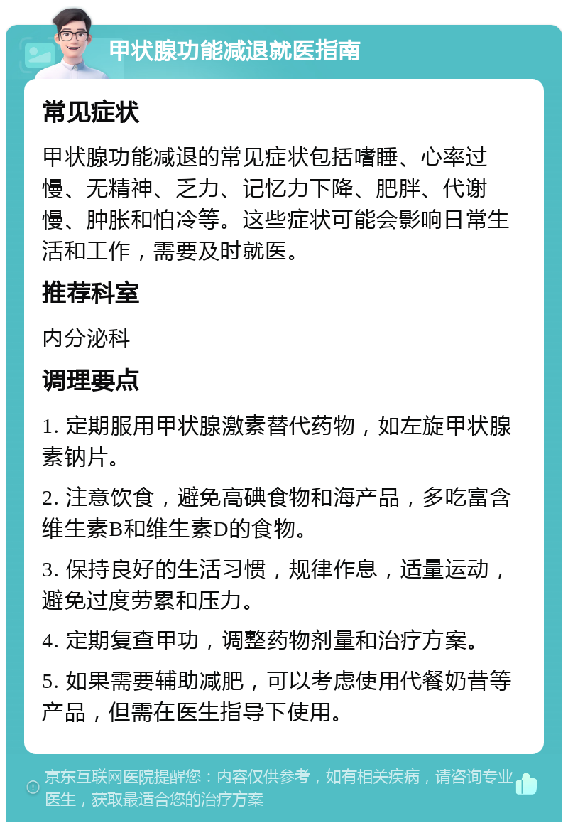 甲状腺功能减退就医指南 常见症状 甲状腺功能减退的常见症状包括嗜睡、心率过慢、无精神、乏力、记忆力下降、肥胖、代谢慢、肿胀和怕冷等。这些症状可能会影响日常生活和工作，需要及时就医。 推荐科室 内分泌科 调理要点 1. 定期服用甲状腺激素替代药物，如左旋甲状腺素钠片。 2. 注意饮食，避免高碘食物和海产品，多吃富含维生素B和维生素D的食物。 3. 保持良好的生活习惯，规律作息，适量运动，避免过度劳累和压力。 4. 定期复查甲功，调整药物剂量和治疗方案。 5. 如果需要辅助减肥，可以考虑使用代餐奶昔等产品，但需在医生指导下使用。