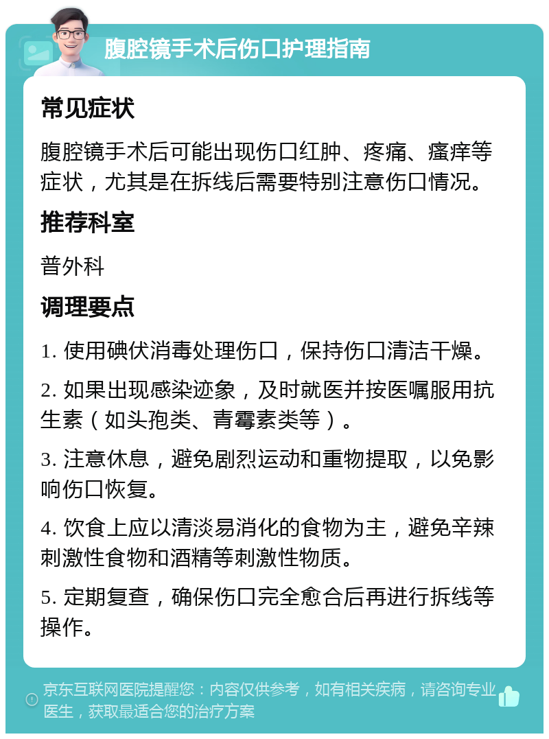 腹腔镜手术后伤口护理指南 常见症状 腹腔镜手术后可能出现伤口红肿、疼痛、瘙痒等症状，尤其是在拆线后需要特别注意伤口情况。 推荐科室 普外科 调理要点 1. 使用碘伏消毒处理伤口，保持伤口清洁干燥。 2. 如果出现感染迹象，及时就医并按医嘱服用抗生素（如头孢类、青霉素类等）。 3. 注意休息，避免剧烈运动和重物提取，以免影响伤口恢复。 4. 饮食上应以清淡易消化的食物为主，避免辛辣刺激性食物和酒精等刺激性物质。 5. 定期复查，确保伤口完全愈合后再进行拆线等操作。