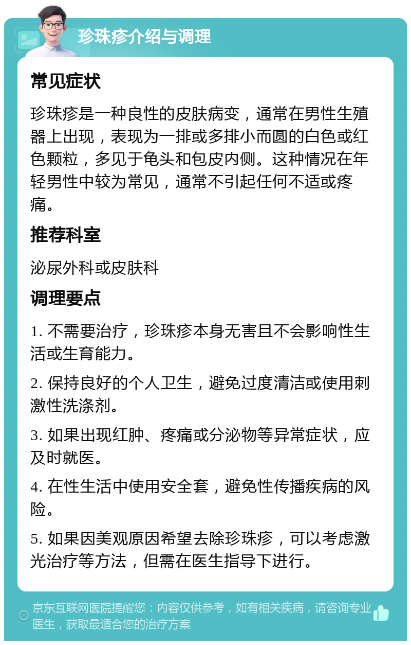 珍珠疹介绍与调理 常见症状 珍珠疹是一种良性的皮肤病变，通常在男性生殖器上出现，表现为一排或多排小而圆的白色或红色颗粒，多见于龟头和包皮内侧。这种情况在年轻男性中较为常见，通常不引起任何不适或疼痛。 推荐科室 泌尿外科或皮肤科 调理要点 1. 不需要治疗，珍珠疹本身无害且不会影响性生活或生育能力。 2. 保持良好的个人卫生，避免过度清洁或使用刺激性洗涤剂。 3. 如果出现红肿、疼痛或分泌物等异常症状，应及时就医。 4. 在性生活中使用安全套，避免性传播疾病的风险。 5. 如果因美观原因希望去除珍珠疹，可以考虑激光治疗等方法，但需在医生指导下进行。