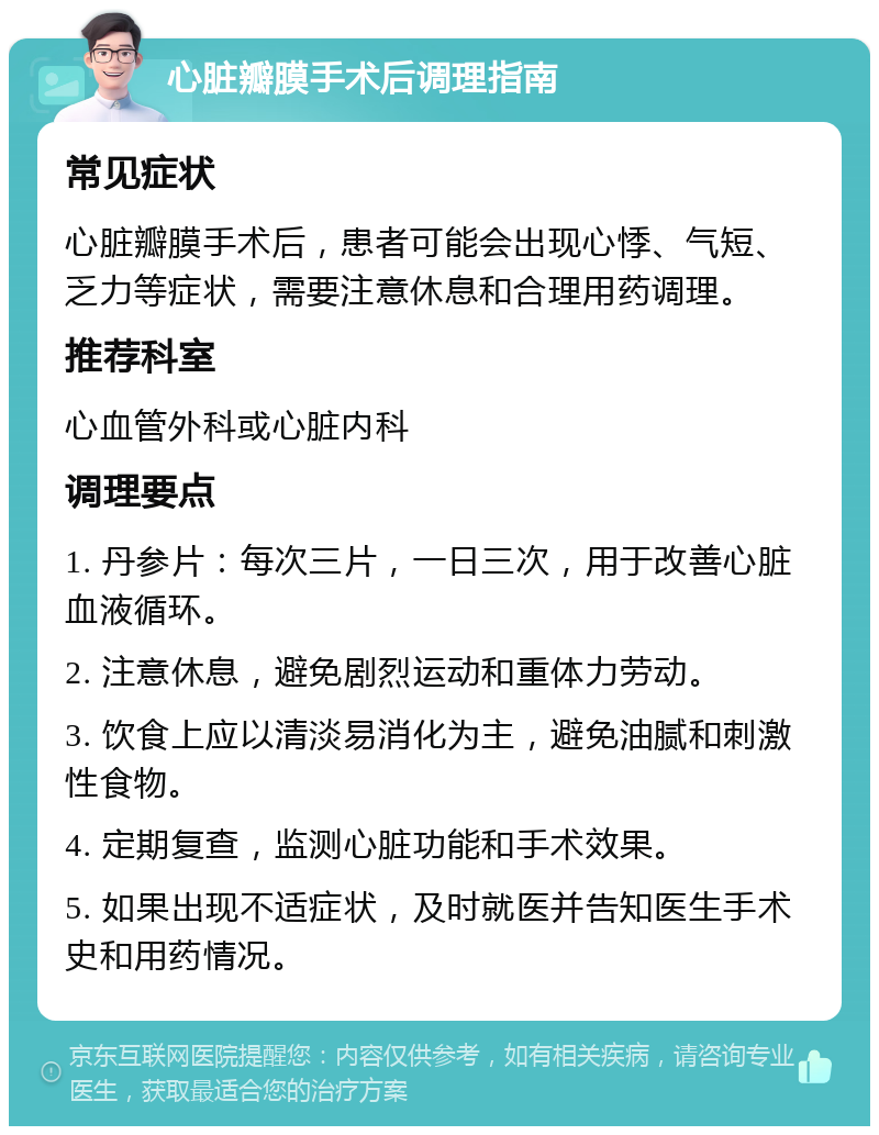 心脏瓣膜手术后调理指南 常见症状 心脏瓣膜手术后，患者可能会出现心悸、气短、乏力等症状，需要注意休息和合理用药调理。 推荐科室 心血管外科或心脏内科 调理要点 1. 丹参片：每次三片，一日三次，用于改善心脏血液循环。 2. 注意休息，避免剧烈运动和重体力劳动。 3. 饮食上应以清淡易消化为主，避免油腻和刺激性食物。 4. 定期复查，监测心脏功能和手术效果。 5. 如果出现不适症状，及时就医并告知医生手术史和用药情况。