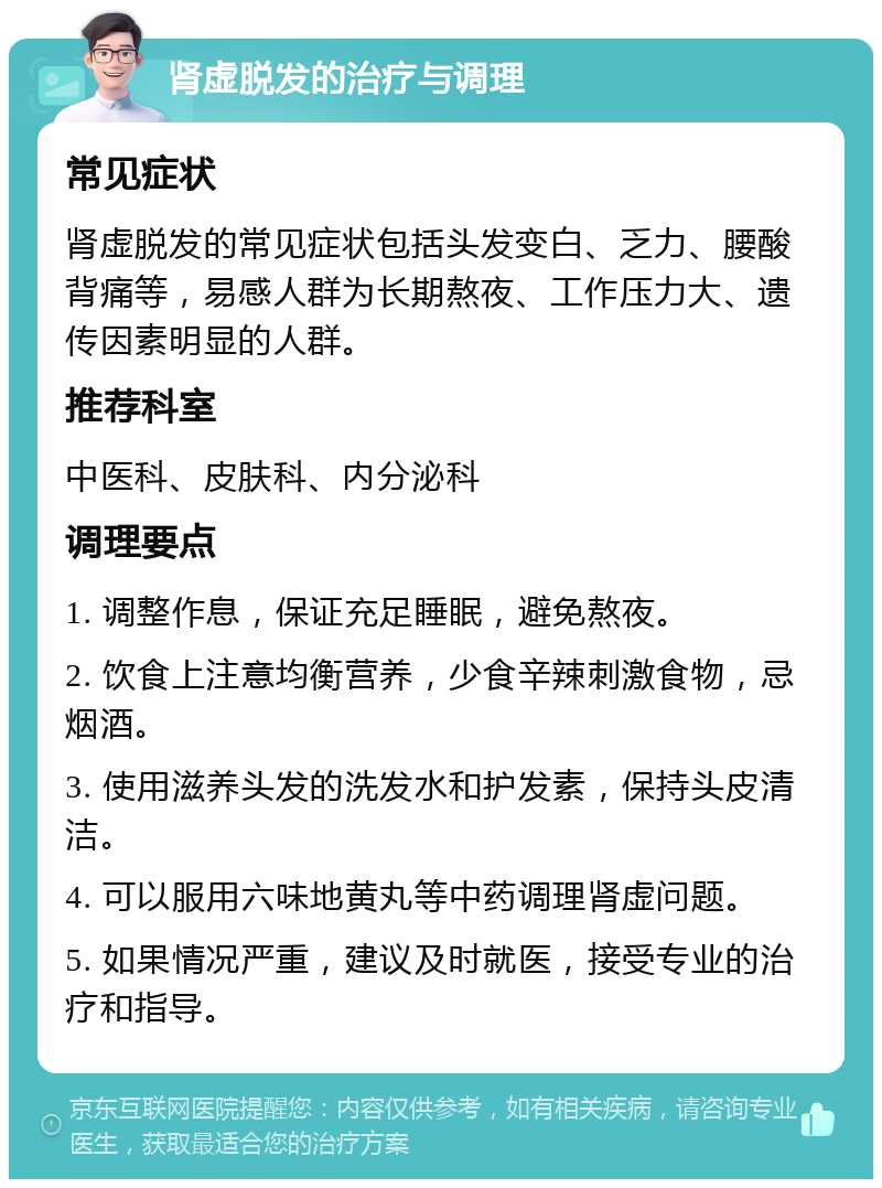 肾虚脱发的治疗与调理 常见症状 肾虚脱发的常见症状包括头发变白、乏力、腰酸背痛等，易感人群为长期熬夜、工作压力大、遗传因素明显的人群。 推荐科室 中医科、皮肤科、内分泌科 调理要点 1. 调整作息，保证充足睡眠，避免熬夜。 2. 饮食上注意均衡营养，少食辛辣刺激食物，忌烟酒。 3. 使用滋养头发的洗发水和护发素，保持头皮清洁。 4. 可以服用六味地黄丸等中药调理肾虚问题。 5. 如果情况严重，建议及时就医，接受专业的治疗和指导。