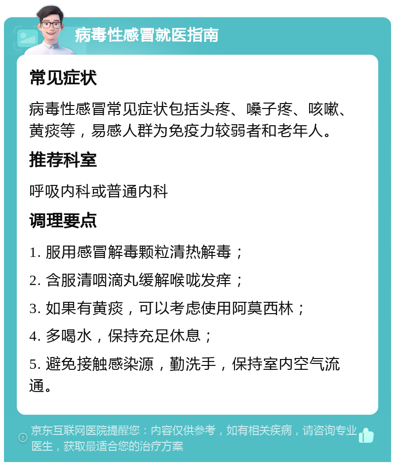 病毒性感冒就医指南 常见症状 病毒性感冒常见症状包括头疼、嗓子疼、咳嗽、黄痰等，易感人群为免疫力较弱者和老年人。 推荐科室 呼吸内科或普通内科 调理要点 1. 服用感冒解毒颗粒清热解毒； 2. 含服清咽滴丸缓解喉咙发痒； 3. 如果有黄痰，可以考虑使用阿莫西林； 4. 多喝水，保持充足休息； 5. 避免接触感染源，勤洗手，保持室内空气流通。