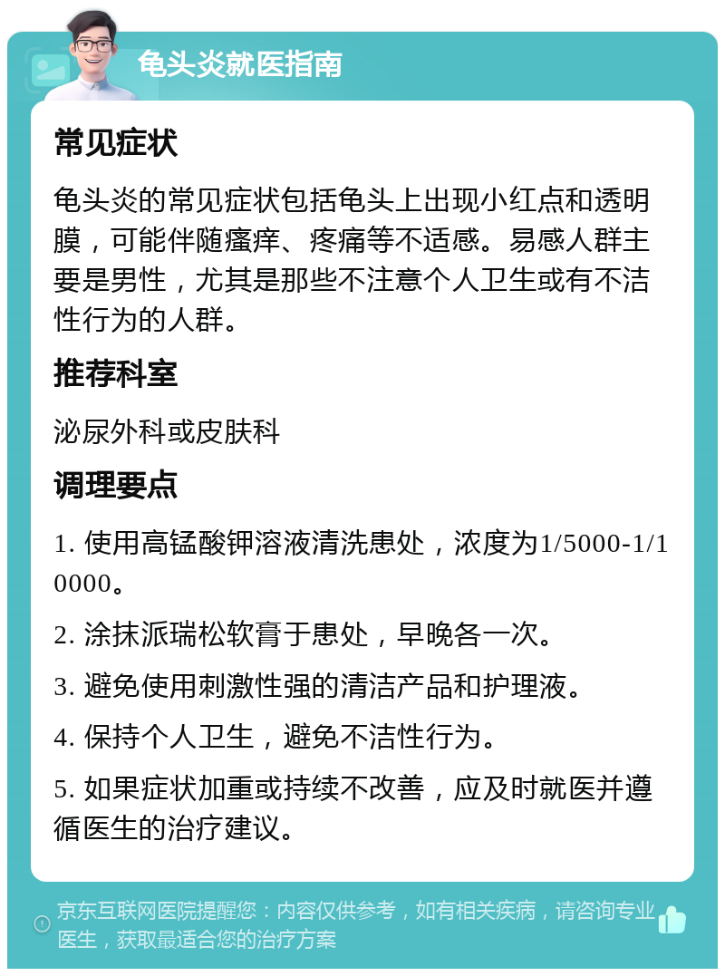 龟头炎就医指南 常见症状 龟头炎的常见症状包括龟头上出现小红点和透明膜，可能伴随瘙痒、疼痛等不适感。易感人群主要是男性，尤其是那些不注意个人卫生或有不洁性行为的人群。 推荐科室 泌尿外科或皮肤科 调理要点 1. 使用高锰酸钾溶液清洗患处，浓度为1/5000-1/10000。 2. 涂抹派瑞松软膏于患处，早晚各一次。 3. 避免使用刺激性强的清洁产品和护理液。 4. 保持个人卫生，避免不洁性行为。 5. 如果症状加重或持续不改善，应及时就医并遵循医生的治疗建议。