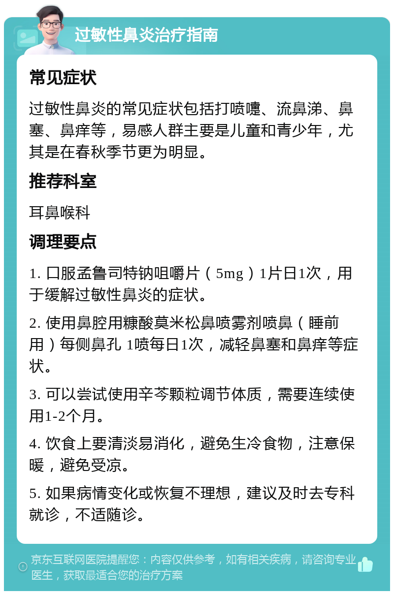 过敏性鼻炎治疗指南 常见症状 过敏性鼻炎的常见症状包括打喷嚏、流鼻涕、鼻塞、鼻痒等，易感人群主要是儿童和青少年，尤其是在春秋季节更为明显。 推荐科室 耳鼻喉科 调理要点 1. 口服孟鲁司特钠咀嚼片（5mg）1片日1次，用于缓解过敏性鼻炎的症状。 2. 使用鼻腔用糠酸莫米松鼻喷雾剂喷鼻（睡前用）每侧鼻孔 1喷每日1次，减轻鼻塞和鼻痒等症状。 3. 可以尝试使用辛芩颗粒调节体质，需要连续使用1-2个月。 4. 饮食上要清淡易消化，避免生冷食物，注意保暖，避免受凉。 5. 如果病情变化或恢复不理想，建议及时去专科就诊，不适随诊。