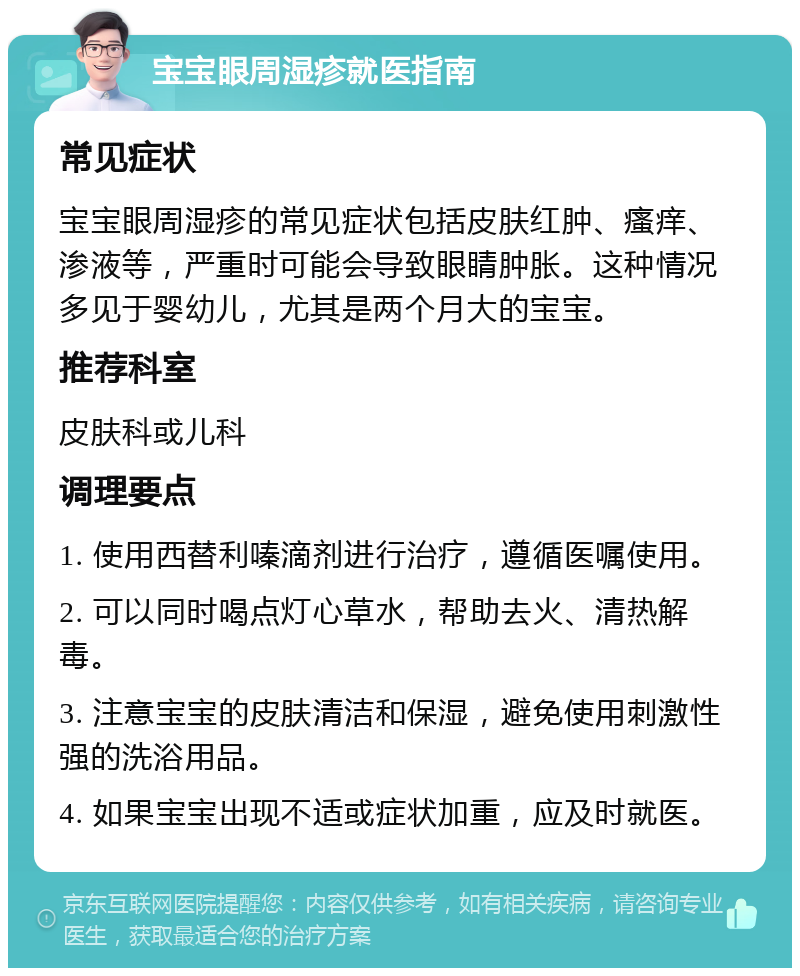 宝宝眼周湿疹就医指南 常见症状 宝宝眼周湿疹的常见症状包括皮肤红肿、瘙痒、渗液等，严重时可能会导致眼睛肿胀。这种情况多见于婴幼儿，尤其是两个月大的宝宝。 推荐科室 皮肤科或儿科 调理要点 1. 使用西替利嗪滴剂进行治疗，遵循医嘱使用。 2. 可以同时喝点灯心草水，帮助去火、清热解毒。 3. 注意宝宝的皮肤清洁和保湿，避免使用刺激性强的洗浴用品。 4. 如果宝宝出现不适或症状加重，应及时就医。